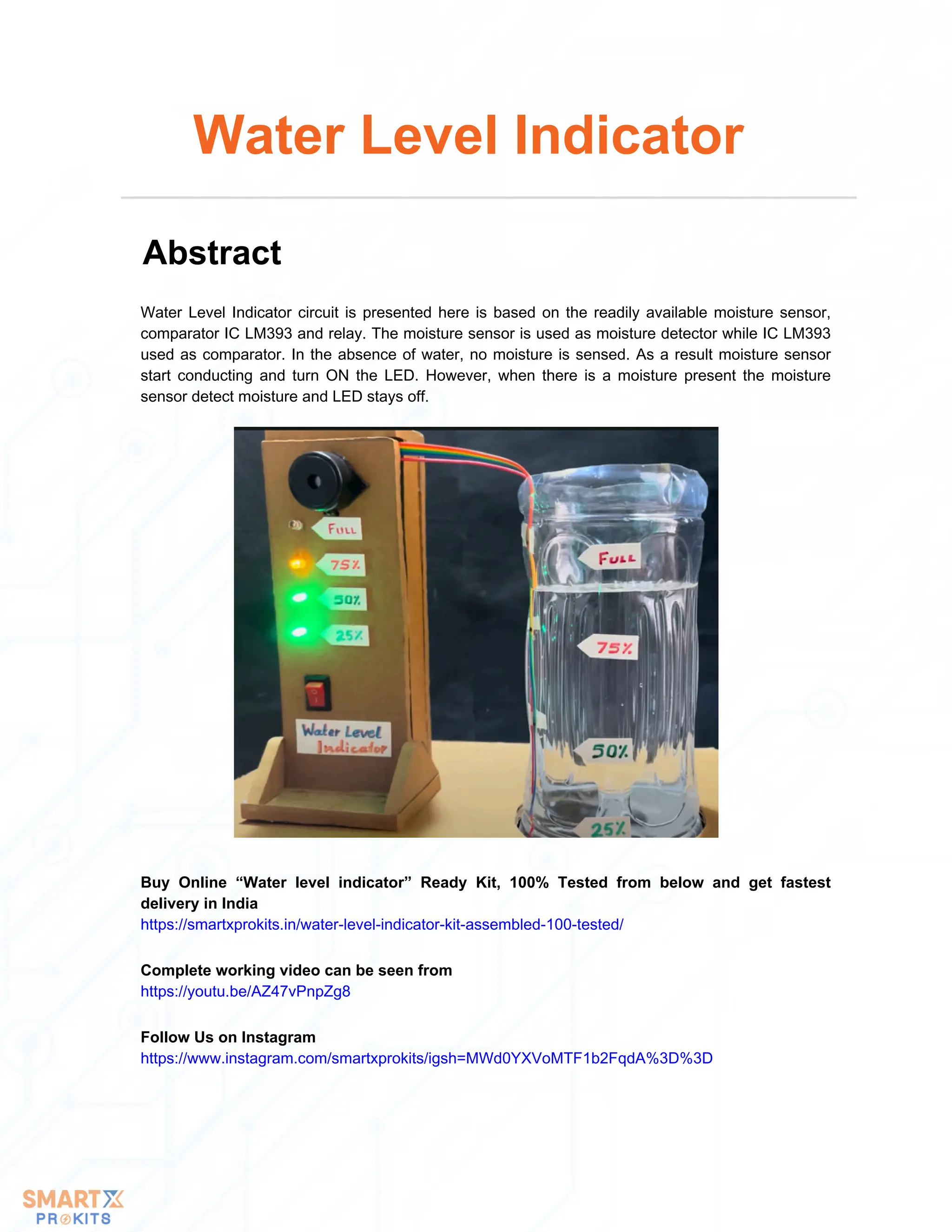 Water Level Indicator circuit is presented here is based on the readily available moisture sensor,
comparator IC LM393 and relay. The moisture sensor is used as moisture detector while IC LM393
used as comparator. In the absence of water, no moisture is sensed. As a result moisture sensor
start conducting and turn ON the LED. However, when there is a moisture present the moisture
sensor detect moisture and LED stays off.
Water Level Indicator
Abstract
Buy Online “Water level indicator” Ready Kit, 100% Tested from below and get fastest
delivery in India
https://smartxprokits.in/water-level-indicator-kit-assembled-100-tested/
Follow Us on Instagram
https://www.instagram.com/smartxprokits/igsh=MWd0YXVoMTF1b2FqdA%3D%3D
Complete working video can be seen from
https://youtu.be/AZ47vPnpZg8
 