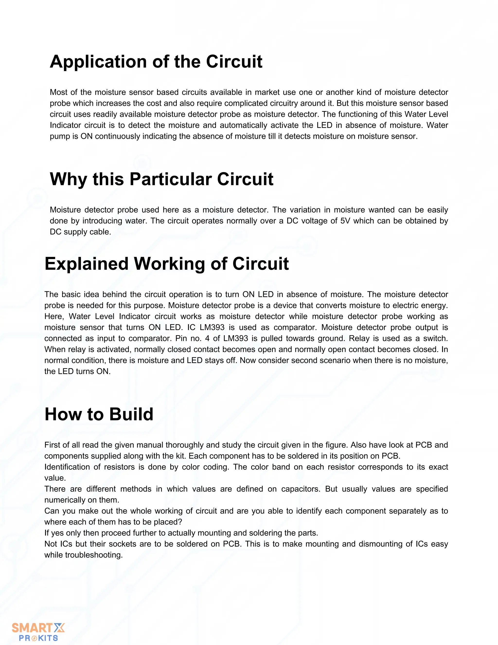 Most of the moisture sensor based circuits available in market use one or another kind of moisture detector
probe which increases the cost and also require complicated circuitry around it. But this moisture sensor based
circuit uses readily available moisture detector probe as moisture detector. The functioning of this Water Level
Indicator circuit is to detect the moisture and automatically activate the LED in absence of moisture. Water
pump is ON continuously indicating the absence of moisture till it detects moisture on moisture sensor.
Application of the Circuit
Moisture detector probe used here as a moisture detector. The variation in moisture wanted can be easily
done by introducing water. The circuit operates normally over a DC voltage of 5V which can be obtained by
DC supply cable.
Why this Particular Circuit
The basic idea behind the circuit operation is to turn ON LED in absence of moisture. The moisture detector
probe is needed for this purpose. Moisture detector probe is a device that converts moisture to electric energy.
Here, Water Level Indicator circuit works as moisture detector while moisture detector probe working as
moisture sensor that turns ON LED. IC LM393 is used as comparator. Moisture detector probe output is
connected as input to comparator. Pin no. 4 of LM393 is pulled towards ground. Relay is used as a switch.
When relay is activated, normally closed contact becomes open and normally open contact becomes closed. In
normal condition, there is moisture and LED stays off. Now consider second scenario when there is no moisture,
the LED turns ON.
Explained Working of Circuit
First of all read the given manual thoroughly and study the circuit given in the figure. Also have look at PCB and
components supplied along with the kit. Each component has to be soldered in its position on PCB.
Identification of resistors is done by color coding. The color band on each resistor corresponds to its exact
value.
There are different methods in which values are defined on capacitors. But usually values are specified
numerically on them.
Can you make out the whole working of circuit and are you able to identify each component separately as to
where each of them has to be placed?
If yes only then proceed further to actually mounting and soldering the parts.
Not ICs but their sockets are to be soldered on PCB. This is to make mounting and dismounting of ICs easy
while troubleshooting.
How to Build
 