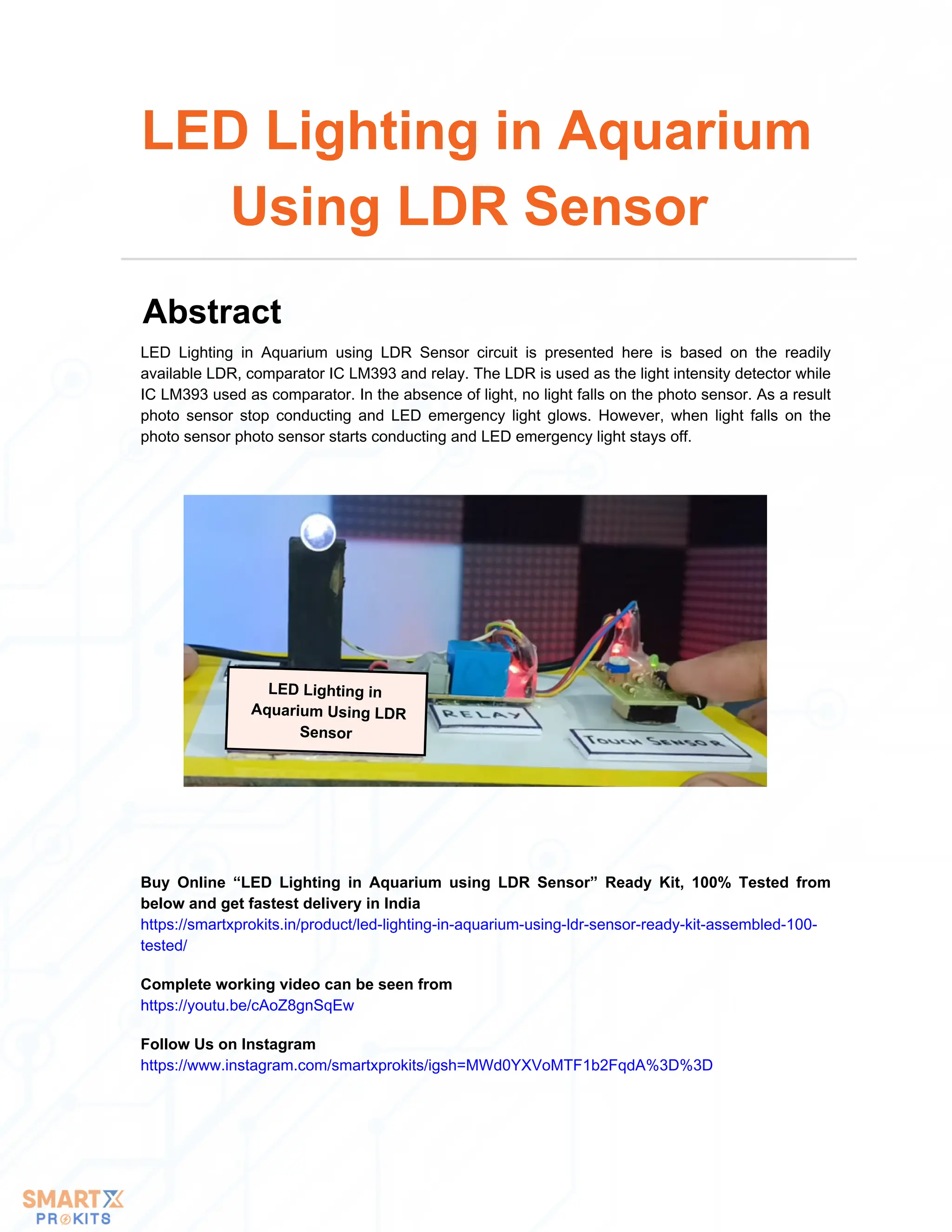 LED Lighting in
Aquarium Using LDR
Sensor
LED Lighting in Aquarium using LDR Sensor circuit is presented here is based on the readily
available LDR, comparator IC LM393 and relay. The LDR is used as the light intensity detector while
IC LM393 used as comparator. In the absence of light, no light falls on the photo sensor. As a result
photo sensor stop conducting and LED emergency light glows. However, when light falls on the
photo sensor photo sensor starts conducting and LED emergency light stays off.
LED Lighting in Aquarium
Using LDR Sensor
Abstract
Buy Online “LED Lighting in Aquarium using LDR Sensor” Ready Kit, 100% Tested from
below and get fastest delivery in India
https://smartxprokits.in/product/led-lighting-in-aquarium-using-ldr-sensor-ready-kit-assembled-100-
tested/
Follow Us on Instagram
https://www.instagram.com/smartxprokits/igsh=MWd0YXVoMTF1b2FqdA%3D%3D
Complete working video can be seen from
https://youtu.be/cAoZ8gnSqEw
 