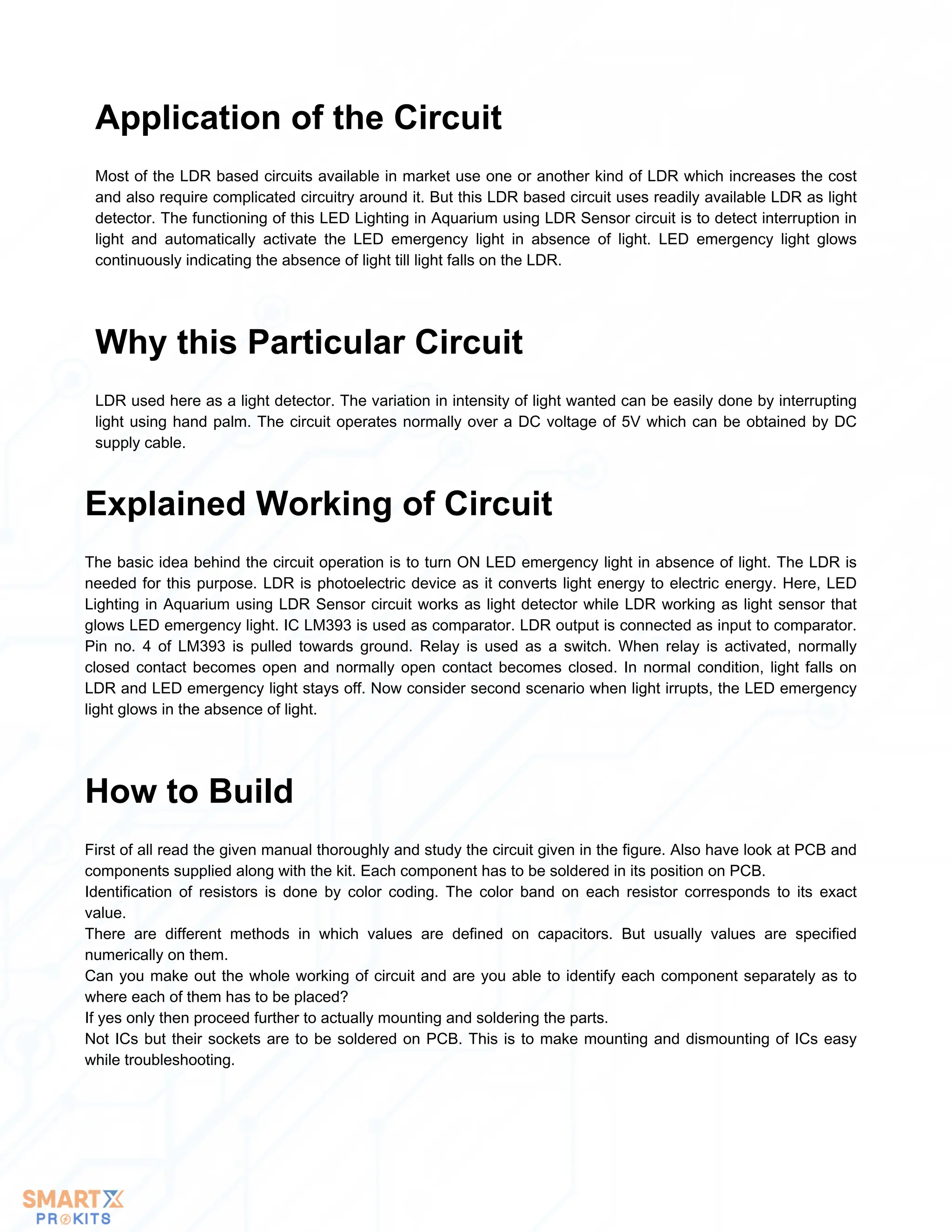 Most of the LDR based circuits available in market use one or another kind of LDR which increases the cost
and also require complicated circuitry around it. But this LDR based circuit uses readily available LDR as light
detector. The functioning of this LED Lighting in Aquarium using LDR Sensor circuit is to detect interruption in
light and automatically activate the LED emergency light in absence of light. LED emergency light glows
continuously indicating the absence of light till light falls on the LDR.
Application of the Circuit
LDR used here as a light detector. The variation in intensity of light wanted can be easily done by interrupting
light using hand palm. The circuit operates normally over a DC voltage of 5V which can be obtained by DC
supply cable.
Why this Particular Circuit
The basic idea behind the circuit operation is to turn ON LED emergency light in absence of light. The LDR is
needed for this purpose. LDR is photoelectric device as it converts light energy to electric energy. Here, LED
Lighting in Aquarium using LDR Sensor circuit works as light detector while LDR working as light sensor that
glows LED emergency light. IC LM393 is used as comparator. LDR output is connected as input to comparator.
Pin no. 4 of LM393 is pulled towards ground. Relay is used as a switch. When relay is activated, normally
closed contact becomes open and normally open contact becomes closed. In normal condition, light falls on
LDR and LED emergency light stays off. Now consider second scenario when light irrupts, the LED emergency
light glows in the absence of light.
Explained Working of Circuit
First of all read the given manual thoroughly and study the circuit given in the figure. Also have look at PCB and
components supplied along with the kit. Each component has to be soldered in its position on PCB.
Identification of resistors is done by color coding. The color band on each resistor corresponds to its exact
value.
There are different methods in which values are defined on capacitors. But usually values are specified
numerically on them.
Can you make out the whole working of circuit and are you able to identify each component separately as to
where each of them has to be placed?
If yes only then proceed further to actually mounting and soldering the parts.
Not ICs but their sockets are to be soldered on PCB. This is to make mounting and dismounting of ICs easy
while troubleshooting.
How to Build
 