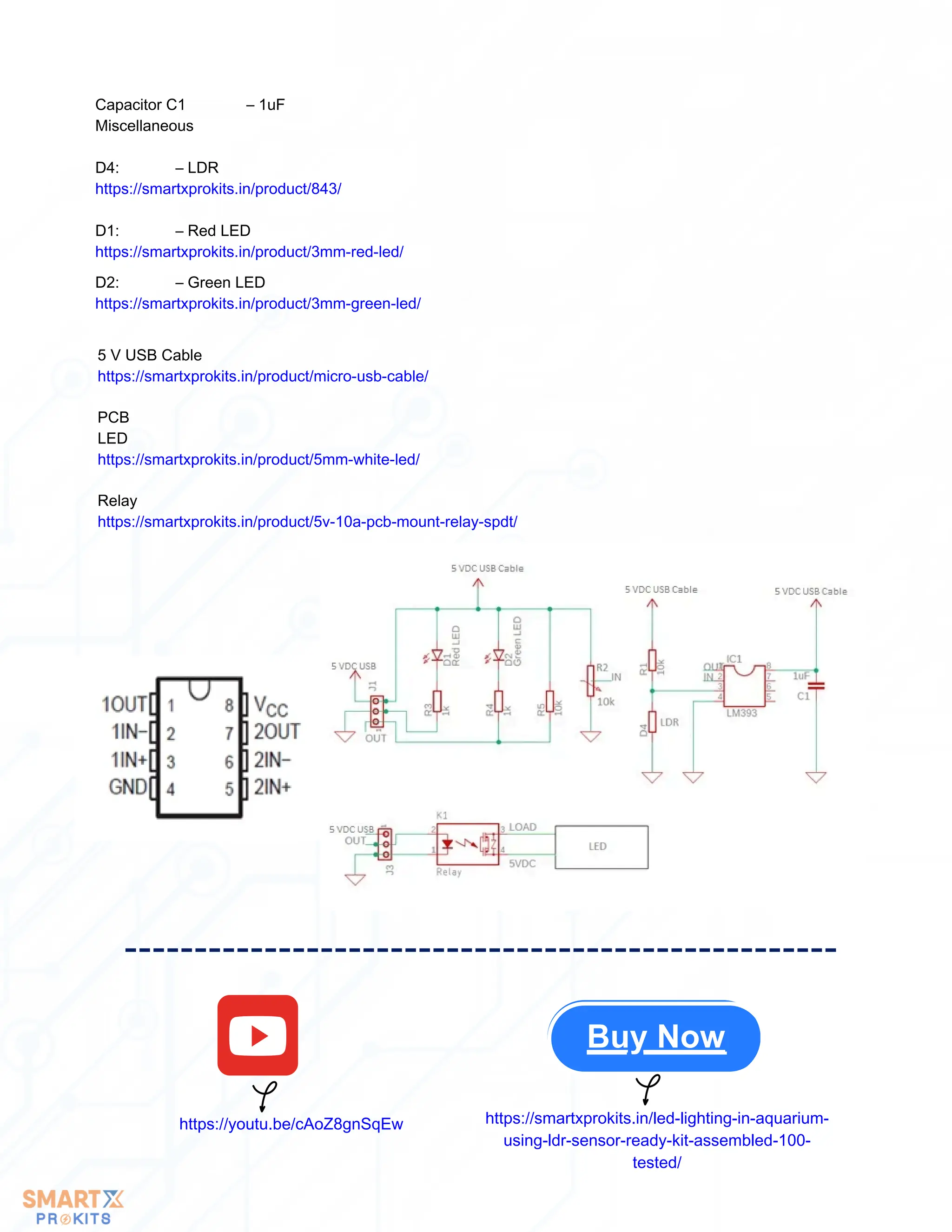 Buy Now
https://youtu.be/cAoZ8gnSqEw https://smartxprokits.in/led-lighting-in-aquarium-
using-ldr-sensor-ready-kit-assembled-100-
tested/
5 V USB Cable
https://smartxprokits.in/product/micro-usb-cable/
PCB
LED
https://smartxprokits.in/product/5mm-white-led/
Relay
https://smartxprokits.in/product/5v-10a-pcb-mount-relay-spdt/
Capacitor C1 – 1uF
Miscellaneous
D4: – LDR
https://smartxprokits.in/product/843/
D1: – Red LED
https://smartxprokits.in/product/3mm-red-led/
D2: – Green LED
https://smartxprokits.in/product/3mm-green-led/
 