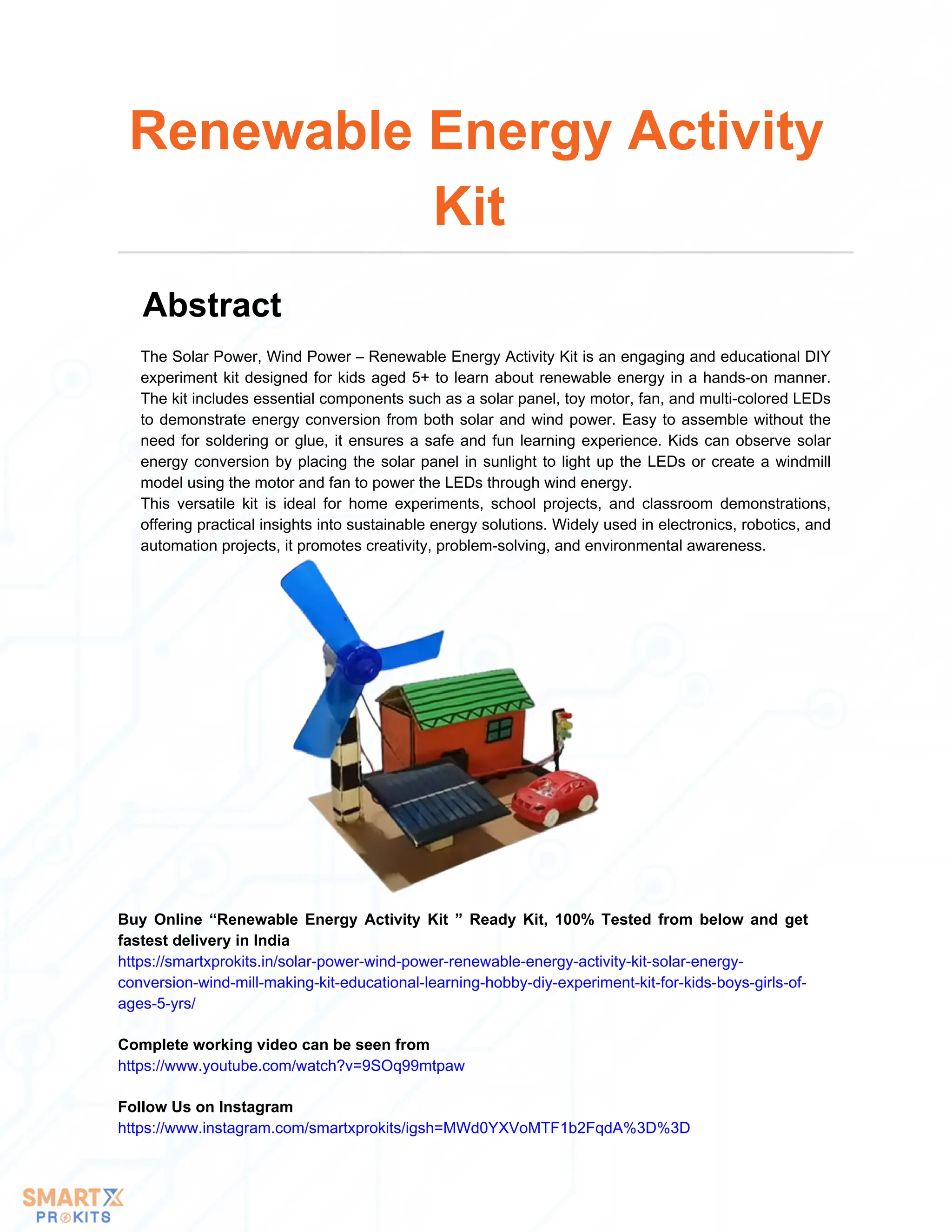The Solar Power, Wind Power – Renewable Energy Activity Kit is an engaging and educational DIY
experiment kit designed for kids aged 5+ to learn about renewable energy in a hands-on manner.
The kit includes essential components such as a solar panel, toy motor, fan, and multi-colored LEDs
to demonstrate energy conversion from both solar and wind power. Easy to assemble without the
need for soldering or glue, it ensures a safe and fun learning experience. Kids can observe solar
energy conversion by placing the solar panel in sunlight to light up the LEDs or create a windmill
model using the motor and fan to power the LEDs through wind energy.
This versatile kit is ideal for home experiments, school projects, and classroom demonstrations,
offering practical insights into sustainable energy solutions. Widely used in electronics, robotics, and
automation projects, it promotes creativity, problem-solving, and environmental awareness.
Renewable Energy Activity
Kit
Abstract
Buy Online “Renewable Energy Activity Kit ” Ready Kit, 100% Tested from below and get
fastest delivery in India
https://smartxprokits.in/solar-power-wind-power-renewable-energy-activity-kit-solar-energy-
conversion-wind-mill-making-kit-educational-learning-hobby-diy-experiment-kit-for-kids-boys-girls-of-
ages-5-yrs/
Follow Us on Instagram
https://www.instagram.com/smartxprokits/igsh=MWd0YXVoMTF1b2FqdA%3D%3D
Complete working video can be seen from
https://www.youtube.com/watch?v=9SOq99mtpaw
 