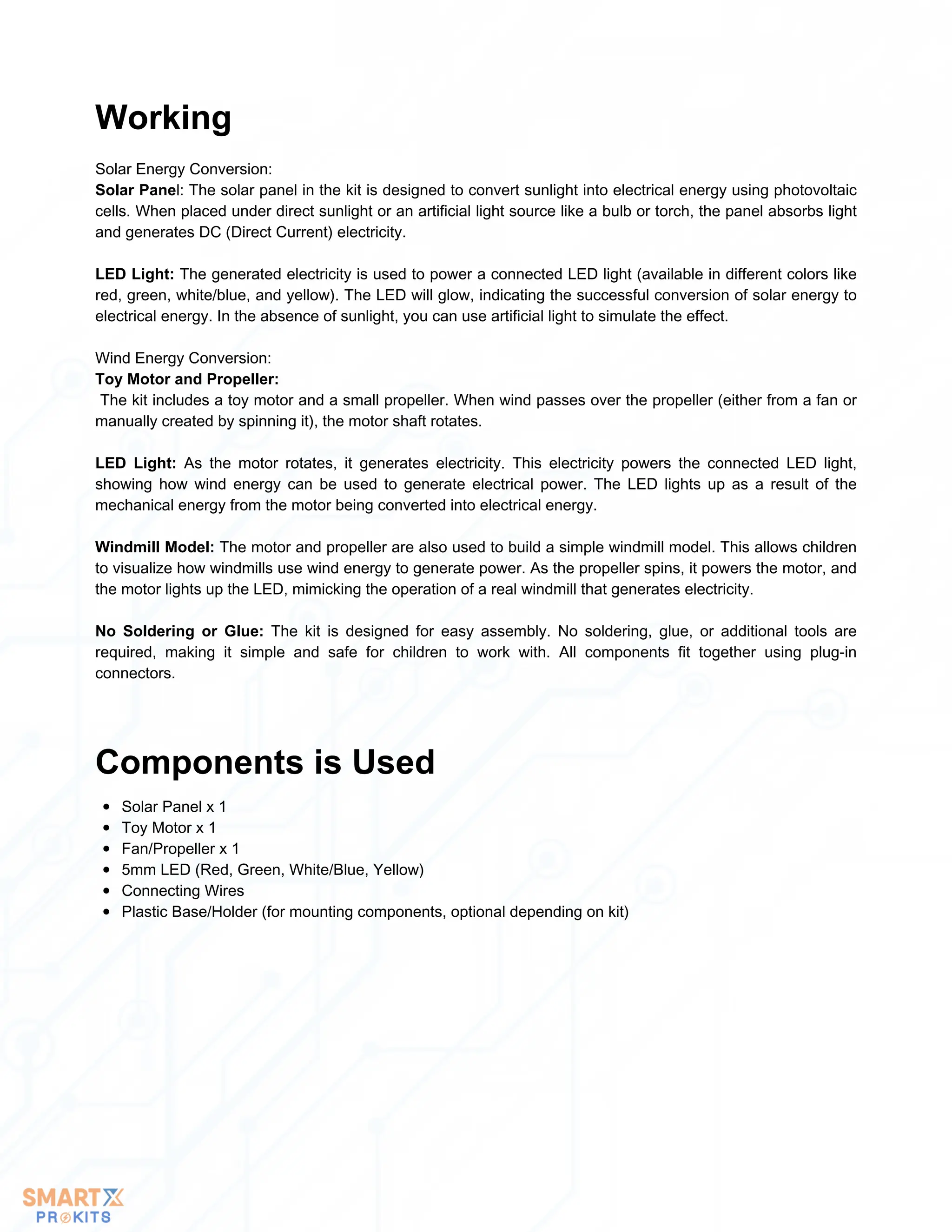 Solar Energy Conversion:
Solar Panel: The solar panel in the kit is designed to convert sunlight into electrical energy using photovoltaic
cells. When placed under direct sunlight or an artificial light source like a bulb or torch, the panel absorbs light
and generates DC (Direct Current) electricity.
LED Light: The generated electricity is used to power a connected LED light (available in different colors like
red, green, white/blue, and yellow). The LED will glow, indicating the successful conversion of solar energy to
electrical energy. In the absence of sunlight, you can use artificial light to simulate the effect.
Wind Energy Conversion:
Toy Motor and Propeller:
The kit includes a toy motor and a small propeller. When wind passes over the propeller (either from a fan or
manually created by spinning it), the motor shaft rotates.
LED Light: As the motor rotates, it generates electricity. This electricity powers the connected LED light,
showing how wind energy can be used to generate electrical power. The LED lights up as a result of the
mechanical energy from the motor being converted into electrical energy.
Windmill Model: The motor and propeller are also used to build a simple windmill model. This allows children
to visualize how windmills use wind energy to generate power. As the propeller spins, it powers the motor, and
the motor lights up the LED, mimicking the operation of a real windmill that generates electricity.
No Soldering or Glue: The kit is designed for easy assembly. No soldering, glue, or additional tools are
required, making it simple and safe for children to work with. All components fit together using plug-in
connectors.
Working
Solar Panel x 1
Toy Motor x 1
Fan/Propeller x 1
5mm LED (Red, Green, White/Blue, Yellow)
Connecting Wires
Plastic Base/Holder (for mounting components, optional depending on kit)
Components is Used
 