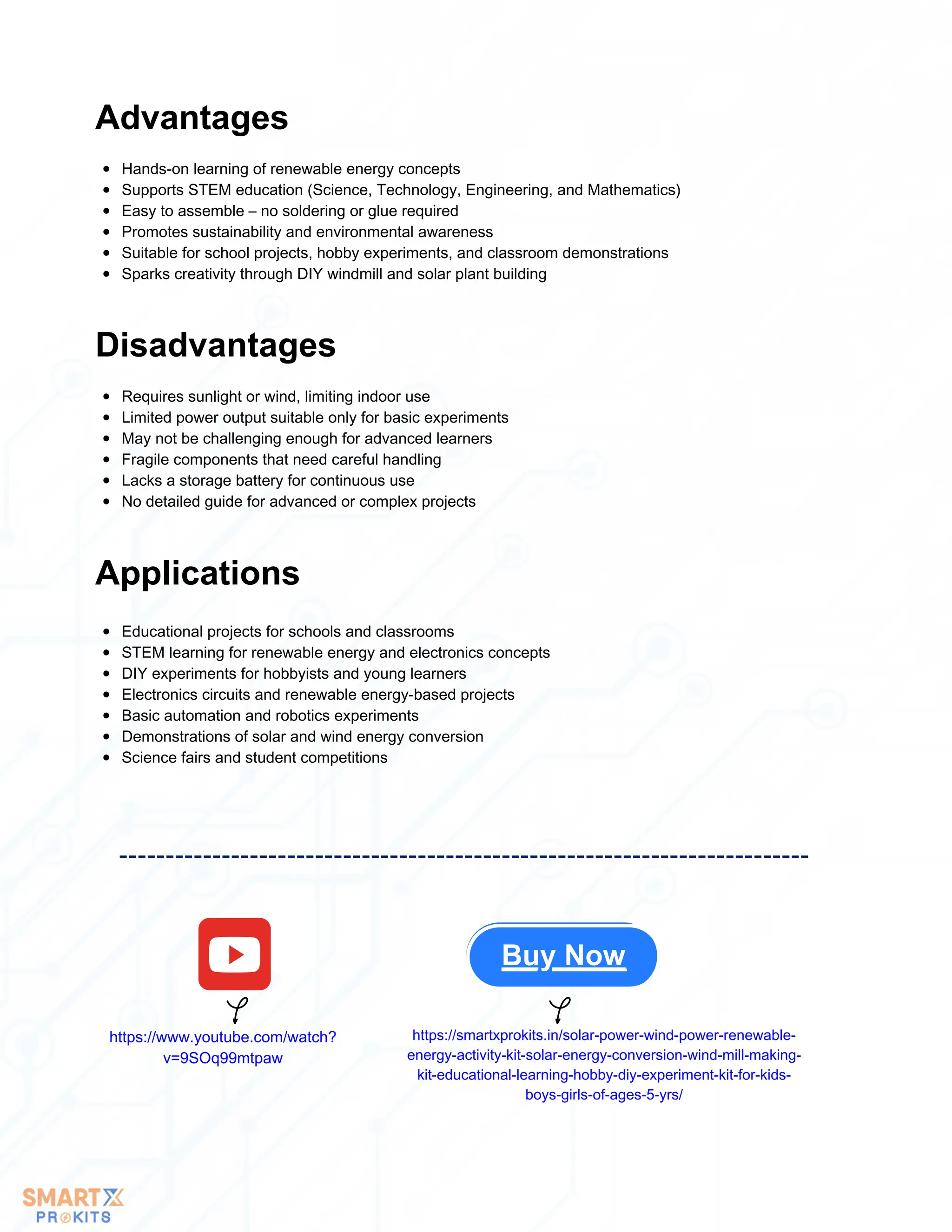 Hands-on learning of renewable energy concepts
Supports STEM education (Science, Technology, Engineering, and Mathematics)
Easy to assemble – no soldering or glue required
Promotes sustainability and environmental awareness
Suitable for school projects, hobby experiments, and classroom demonstrations
Sparks creativity through DIY windmill and solar plant building
Advantages
Requires sunlight or wind, limiting indoor use
Limited power output suitable only for basic experiments
May not be challenging enough for advanced learners
Fragile components that need careful handling
Lacks a storage battery for continuous use
No detailed guide for advanced or complex projects
Disadvantages
Applications
Educational projects for schools and classrooms
STEM learning for renewable energy and electronics concepts
DIY experiments for hobbyists and young learners
Electronics circuits and renewable energy-based projects
Basic automation and robotics experiments
Demonstrations of solar and wind energy conversion
Science fairs and student competitions
Buy Now
https://www.youtube.com/watch?
v=9SOq99mtpaw
https://smartxprokits.in/solar-power-wind-power-renewable-
energy-activity-kit-solar-energy-conversion-wind-mill-making-
kit-educational-learning-hobby-diy-experiment-kit-for-kids-
boys-girls-of-ages-5-yrs/
 