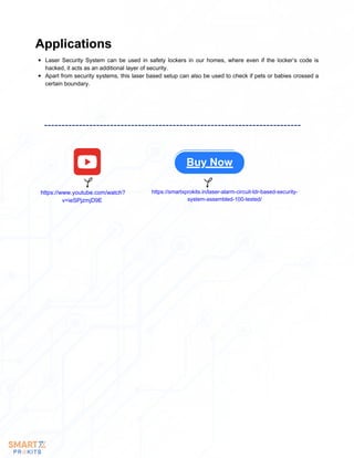Laser Security System can be used in safety lockers in our homes, where even if the locker’s code is
hacked, it acts as an additional layer of security.
Apart from security systems, this laser based setup can also be used to check if pets or babies crossed a
certain boundary.
Applications
Buy Now
https://www.youtube.com/watch?
v=ieSPjzmjD9E
https://smartxprokits.in/laser-alarm-circuit-ldr-based-security-
system-assembled-100-tested/
 