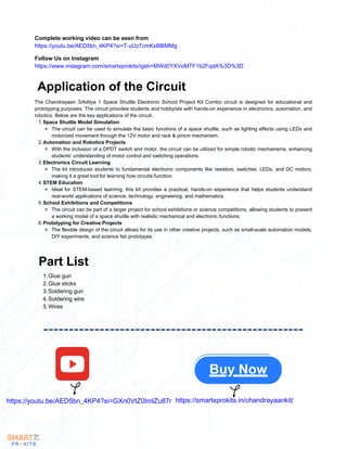 Complete working video can be seen from
https://youtu.be/AED5bn_4KP4?si=T-uUz7cmKx8lBMMg
Follow Us on Instagram
https://www.instagram.com/smartxprokits/igsh=MWd0YXVoMTF1b2FqdA%3D%3D
Application of the Circuit
The Chandrayaan 3/Aditya 1 Space Shuttle Electronic School Project Kit Combo circuit is designed for educational and
prototyping purposes. The circuit provides students and hobbyists with hands-on experience in electronics, automation, and
robotics. Below are the key applications of the circuit:
Space Shuttle Model Simulation
1.
The circuit can be used to simulate the basic functions of a space shuttle, such as lighting effects using LEDs and
motorized movement through the 12V motor and rack & pinion mechanism.
Automation and Robotics Projects
2.
With the inclusion of a DPDT switch and motor, the circuit can be utilized for simple robotic mechanisms, enhancing
students' understanding of motor control and switching operations.
Electronics Circuit Learning
3.
The kit introduces students to fundamental electronic components like resistors, switches, LEDs, and DC motors,
making it a great tool for learning how circuits function.
STEM Education
4.
Ideal for STEM-based learning, this kit provides a practical, hands-on experience that helps students understand
real-world applications of science, technology, engineering, and mathematics.
School Exhibitions and Competitions
5.
The circuit can be part of a larger project for school exhibitions or science competitions, allowing students to present
a working model of a space shuttle with realistic mechanical and electronic functions.
Prototyping for Creative Projects
6.
The flexible design of the circuit allows for its use in other creative projects, such as small-scale automation models,
DIY experiments, and science fair prototypes.
Part List
Glue gun
1.
Glue sticks
2.
Soldering gun
3.
Soldering wire
4.
Wires
5.
https://youtu.be/AED5bn_4KP4?si=GXn0VtZ0ImlZu87r https://smartxprokits.in/chandrayaankit/
Buy Now
 