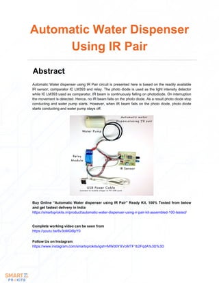Automatic Water dispenser using IR Pair circuit is presented here is based on the readily available
IR sensor, comparator IC LM393 and relay. The photo diode is used as the light intensity detector
while IC LM393 used as comparator. IR beam is continuously falling on photodiode. On interruption
the movement is detected. Hence, no IR beam falls on the photo diode. As a result photo diode stop
conducting and water pump starts. However, when IR beam falls on the photo diode, photo diode
starts conducting and water pump stays off.
Automatic Water Dispenser
Using IR Pair
Abstract
Buy Online “Automatic Water dispenser using IR Pair” Ready Kit, 100% Tested from below
and get fastest delivery in India
https://smartxprokits.in/product/automatic-water-dispenser-using-ir-pair-kit-assembled-100-tested/
Complete working video can be seen from
https://youtu.be/6v3oMG6lpY0
Follow Us on Instagram
https://www.instagram.com/smartxprokits/igsh=MWd0YXVoMTF1b2FqdA%3D%3D
 