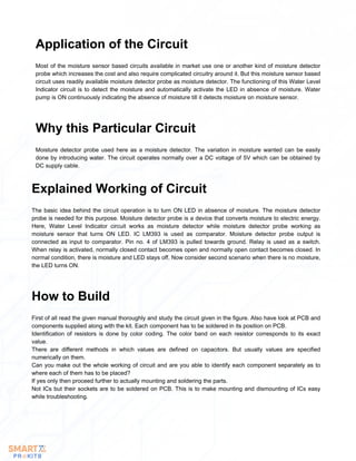 Most of the moisture sensor based circuits available in market use one or another kind of moisture detector
probe which increases the cost and also require complicated circuitry around it. But this moisture sensor based
circuit uses readily available moisture detector probe as moisture detector. The functioning of this Water Level
Indicator circuit is to detect the moisture and automatically activate the LED in absence of moisture. Water
pump is ON continuously indicating the absence of moisture till it detects moisture on moisture sensor.
Application of the Circuit
Moisture detector probe used here as a moisture detector. The variation in moisture wanted can be easily
done by introducing water. The circuit operates normally over a DC voltage of 5V which can be obtained by
DC supply cable.
Why this Particular Circuit
The basic idea behind the circuit operation is to turn ON LED in absence of moisture. The moisture detector
probe is needed for this purpose. Moisture detector probe is a device that converts moisture to electric energy.
Here, Water Level Indicator circuit works as moisture detector while moisture detector probe working as
moisture sensor that turns ON LED. IC LM393 is used as comparator. Moisture detector probe output is
connected as input to comparator. Pin no. 4 of LM393 is pulled towards ground. Relay is used as a switch.
When relay is activated, normally closed contact becomes open and normally open contact becomes closed. In
normal condition, there is moisture and LED stays off. Now consider second scenario when there is no moisture,
the LED turns ON.
Explained Working of Circuit
First of all read the given manual thoroughly and study the circuit given in the figure. Also have look at PCB and
components supplied along with the kit. Each component has to be soldered in its position on PCB.
Identification of resistors is done by color coding. The color band on each resistor corresponds to its exact
value.
There are different methods in which values are defined on capacitors. But usually values are specified
numerically on them.
Can you make out the whole working of circuit and are you able to identify each component separately as to
where each of them has to be placed?
If yes only then proceed further to actually mounting and soldering the parts.
Not ICs but their sockets are to be soldered on PCB. This is to make mounting and dismounting of ICs easy
while troubleshooting.
How to Build
 