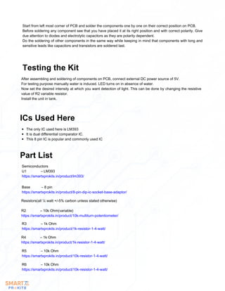 Start from left most corner of PCB and solder the components one by one on their correct position on PCB.
Before soldering any component see that you have placed it at its right position and with correct polarity. Give
due attention to diodes and electrolytic capacitors as they are polarity dependent.
Do the soldering of other components in the same way while keeping in mind that components with long and
sensitive leads like capacitors and transistors are soldered last.
After assembling and soldering of components on PCB, connect external DC power source of 5V.
For testing purpose manually water is induced. LED turns on in absence of water.
Now set the desired intensity at which you want detection of light. This can be done by changing the resistive
value of R2 variable resistor.
Install the unit in tank.
Testing the Kit
The only IC used here is LM393
It is dual differential comparator IC.
This 8 pin IC is popular and commonly used IC
ICs Used Here
Part List
Semiconductors
U1 – LM393
https://smartxprokits.in/product/lm393/
Base – 8 pin
https://smartxprokits.in/product/8-pin-dip-ic-socket-base-adaptor/
Resistors(all ¼ watt +/-5% carbon unless stated otherwise)
R2 – 10k Ohm(variable)
https://smartxprokits.in/product/10k-multiturn-potentiometer/
R3 – 1k Ohm
https://smartxprokits.in/product/1k-resistor-1-4-watt/
R4 – 1k Ohm
https://smartxprokits.in/product/1k-resistor-1-4-watt/
R5 – 10k Ohm
https://smartxprokits.in/product/10k-resistor-1-4-watt/
R6 – 10k Ohm
https://smartxprokits.in/product/10k-resistor-1-4-watt/
 