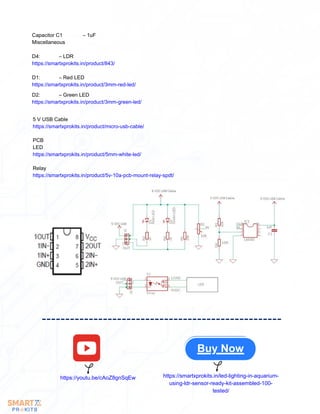 Buy Now
https://youtu.be/cAoZ8gnSqEw https://smartxprokits.in/led-lighting-in-aquarium-
using-ldr-sensor-ready-kit-assembled-100-
tested/
5 V USB Cable
https://smartxprokits.in/product/micro-usb-cable/
PCB
LED
https://smartxprokits.in/product/5mm-white-led/
Relay
https://smartxprokits.in/product/5v-10a-pcb-mount-relay-spdt/
Capacitor C1 – 1uF
Miscellaneous
D4: – LDR
https://smartxprokits.in/product/843/
D1: – Red LED
https://smartxprokits.in/product/3mm-red-led/
D2: – Green LED
https://smartxprokits.in/product/3mm-green-led/
 