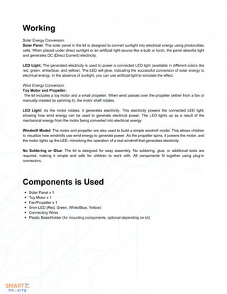 Solar Energy Conversion:
Solar Panel: The solar panel in the kit is designed to convert sunlight into electrical energy using photovoltaic
cells. When placed under direct sunlight or an artificial light source like a bulb or torch, the panel absorbs light
and generates DC (Direct Current) electricity.
LED Light: The generated electricity is used to power a connected LED light (available in different colors like
red, green, white/blue, and yellow). The LED will glow, indicating the successful conversion of solar energy to
electrical energy. In the absence of sunlight, you can use artificial light to simulate the effect.
Wind Energy Conversion:
Toy Motor and Propeller:
The kit includes a toy motor and a small propeller. When wind passes over the propeller (either from a fan or
manually created by spinning it), the motor shaft rotates.
LED Light: As the motor rotates, it generates electricity. This electricity powers the connected LED light,
showing how wind energy can be used to generate electrical power. The LED lights up as a result of the
mechanical energy from the motor being converted into electrical energy.
Windmill Model: The motor and propeller are also used to build a simple windmill model. This allows children
to visualize how windmills use wind energy to generate power. As the propeller spins, it powers the motor, and
the motor lights up the LED, mimicking the operation of a real windmill that generates electricity.
No Soldering or Glue: The kit is designed for easy assembly. No soldering, glue, or additional tools are
required, making it simple and safe for children to work with. All components fit together using plug-in
connectors.
Working
Solar Panel x 1
Toy Motor x 1
Fan/Propeller x 1
5mm LED (Red, Green, White/Blue, Yellow)
Connecting Wires
Plastic Base/Holder (for mounting components, optional depending on kit)
Components is Used
 
