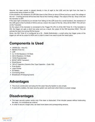 Assume, the laser pointer is placed directly in line of sight to the LDR and the light from the laser is
continuously being incident on LDR.
In this situation, the resistance of LDR falls down to few Ohms (or tens of Ohms) and as a result, the voltage at
the non – inverting terminal will be less than that at the inverting voltage. The output of the Op –Amp is low and
the transistor is OFF.
If the laser light is blocked by an intruder from falling on the LDR (even for a small duration), the resistance of
the LDR goes to few hundreds of Ohms and as a result, the output of the Op –Amp will be HIGH. This will turn
on the Transistor.
As the output of the transistor is connected to the Trigger Pin (Pin 2) of the 555 Timer IC, if the transistor is
ON, the trigger pin gets a short low pulse and as a result, the output of the 555 becomes HIGH. This will
activate the alarm by turning ON the buzzer.
Since, the 555 Timer IC is configured as a Bi – Stable Multivibrator, a small active low trigger pulse at the
trigger pin will set its output to HIGH and in order to reset it we need to push the reset button.
LM358 (Op – Amp IC)
NE555 (Timer IC)
LDR
3 x 10 KΩ Resistors (1/4 Watt)
220 Ω Resistors (1/4 Watt)
10 KΩ Potentiometer
BC547 (NPN Transistor)
Small Buzzer
100 nF Capacitor (Ceramic Disc Type Capacitor – Code 104)
Push Button
Laser Pointer
9V Battery
Connecting Wires
Breadboard (Prototyping board)
Components is Used
The circuit, construction and setup for the Laser Security System is very simple.
If used with a battery, the laser security system can work even when there is a power outage.
Advantages
The laser security system works only if the laser is obstructed. If the intruder passes without obstructing
the laser, it is considered as a failure.
In order to secure a larger area, we need more lasers and corresponding sensors.
Disadvantages
 