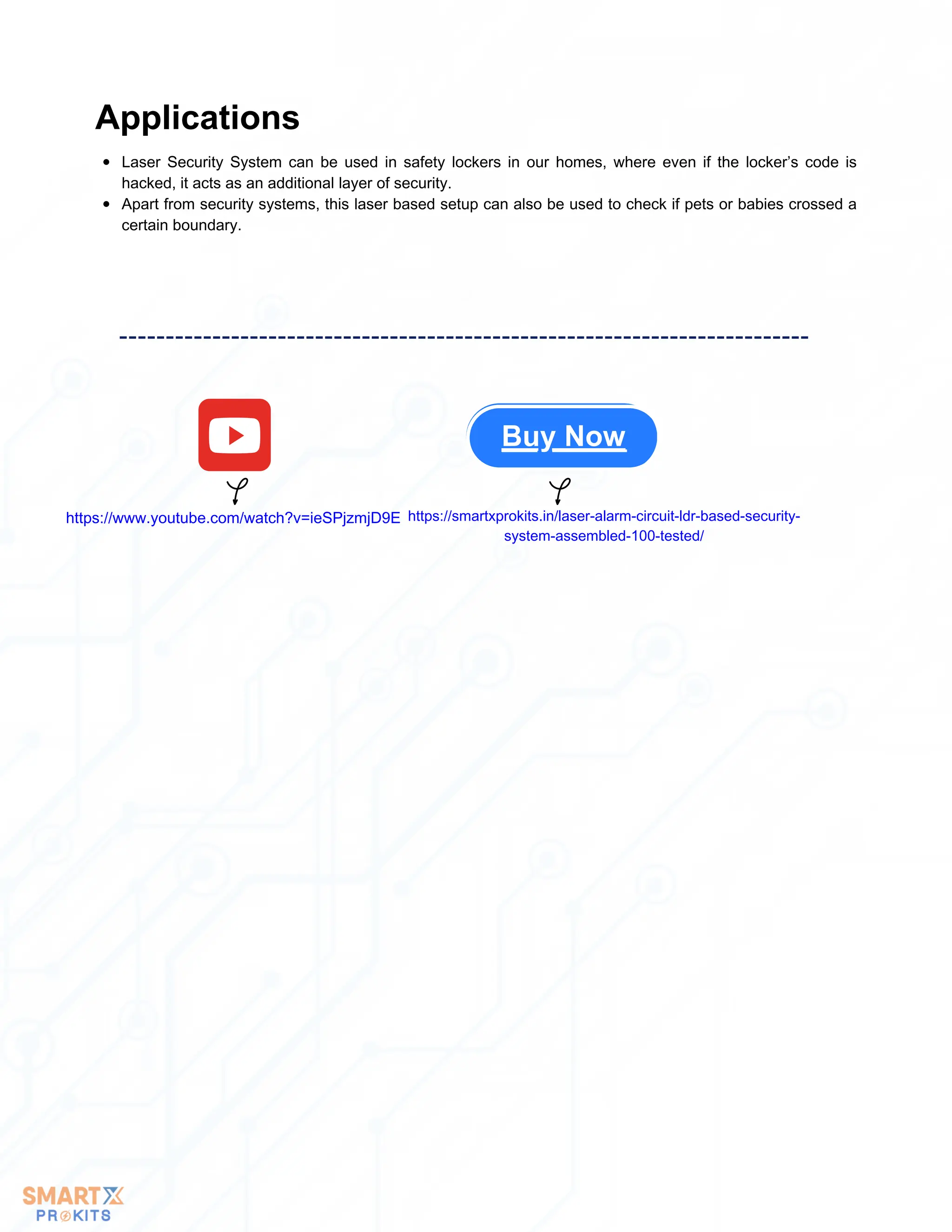 Laser Security System can be used in safety lockers in our homes, where even if the locker’s code is
hacked, it acts as an additional layer of security.
Apart from security systems, this laser based setup can also be used to check if pets or babies crossed a
certain boundary.
Applications
Buy Now
https://www.youtube.com/watch?v=ieSPjzmjD9E https://smartxprokits.in/laser-alarm-circuit-ldr-based-security-
system-assembled-100-tested/
 