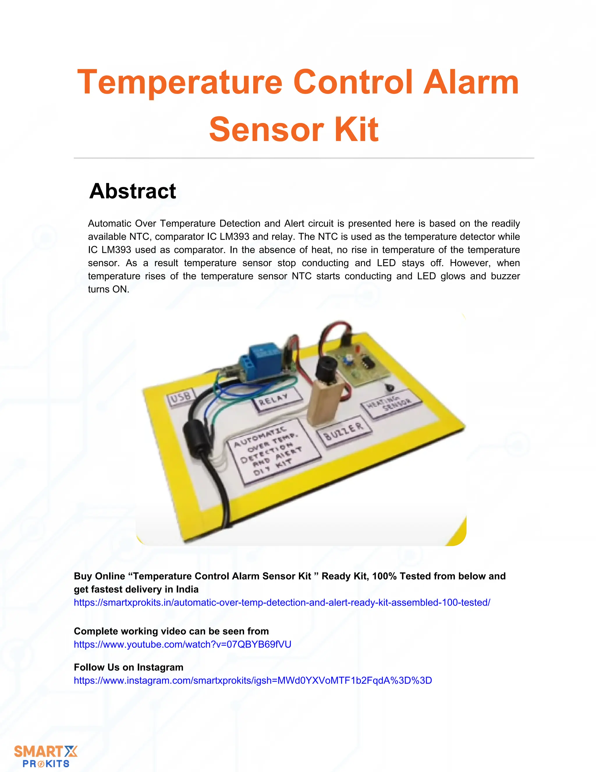 Automatic Over Temperature Detection and Alert circuit is presented here is based on the readily
available NTC, comparator IC LM393 and relay. The NTC is used as the temperature detector while
IC LM393 used as comparator. In the absence of heat, no rise in temperature of the temperature
sensor. As a result temperature sensor stop conducting and LED stays off. However, when
temperature rises of the temperature sensor NTC starts conducting and LED glows and buzzer
turns ON.
Temperature Control Alarm
Sensor Kit
Abstract
Buy Online “Temperature Control Alarm Sensor Kit ” Ready Kit, 100% Tested from below and
get fastest delivery in India
https://smartxprokits.in/automatic-over-temp-detection-and-alert-ready-kit-assembled-100-tested/
Follow Us on Instagram
https://www.instagram.com/smartxprokits/igsh=MWd0YXVoMTF1b2FqdA%3D%3D
Complete working video can be seen from
https://www.youtube.com/watch?v=07QBYB69fVU
 