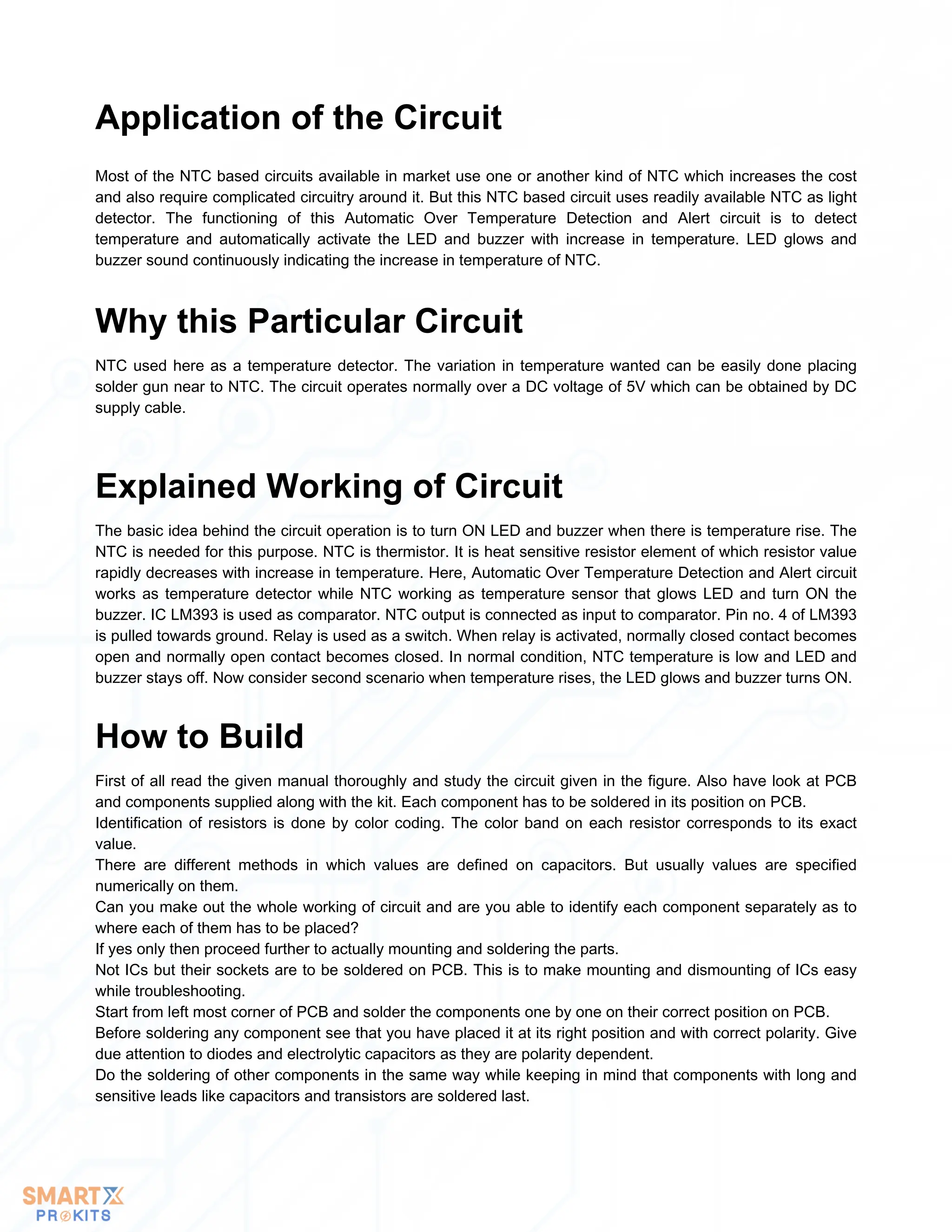 Most of the NTC based circuits available in market use one or another kind of NTC which increases the cost
and also require complicated circuitry around it. But this NTC based circuit uses readily available NTC as light
detector. The functioning of this Automatic Over Temperature Detection and Alert circuit is to detect
temperature and automatically activate the LED and buzzer with increase in temperature. LED glows and
buzzer sound continuously indicating the increase in temperature of NTC.
Application of the Circuit
NTC used here as a temperature detector. The variation in temperature wanted can be easily done placing
solder gun near to NTC. The circuit operates normally over a DC voltage of 5V which can be obtained by DC
supply cable.
Why this Particular Circuit
The basic idea behind the circuit operation is to turn ON LED and buzzer when there is temperature rise. The
NTC is needed for this purpose. NTC is thermistor. It is heat sensitive resistor element of which resistor value
rapidly decreases with increase in temperature. Here, Automatic Over Temperature Detection and Alert circuit
works as temperature detector while NTC working as temperature sensor that glows LED and turn ON the
buzzer. IC LM393 is used as comparator. NTC output is connected as input to comparator. Pin no. 4 of LM393
is pulled towards ground. Relay is used as a switch. When relay is activated, normally closed contact becomes
open and normally open contact becomes closed. In normal condition, NTC temperature is low and LED and
buzzer stays off. Now consider second scenario when temperature rises, the LED glows and buzzer turns ON.
Explained Working of Circuit
First of all read the given manual thoroughly and study the circuit given in the figure. Also have look at PCB
and components supplied along with the kit. Each component has to be soldered in its position on PCB.
Identification of resistors is done by color coding. The color band on each resistor corresponds to its exact
value.
There are different methods in which values are defined on capacitors. But usually values are specified
numerically on them.
Can you make out the whole working of circuit and are you able to identify each component separately as to
where each of them has to be placed?
If yes only then proceed further to actually mounting and soldering the parts.
Not ICs but their sockets are to be soldered on PCB. This is to make mounting and dismounting of ICs easy
while troubleshooting.
Start from left most corner of PCB and solder the components one by one on their correct position on PCB.
Before soldering any component see that you have placed it at its right position and with correct polarity. Give
due attention to diodes and electrolytic capacitors as they are polarity dependent.
Do the soldering of other components in the same way while keeping in mind that components with long and
sensitive leads like capacitors and transistors are soldered last.
How to Build
 
