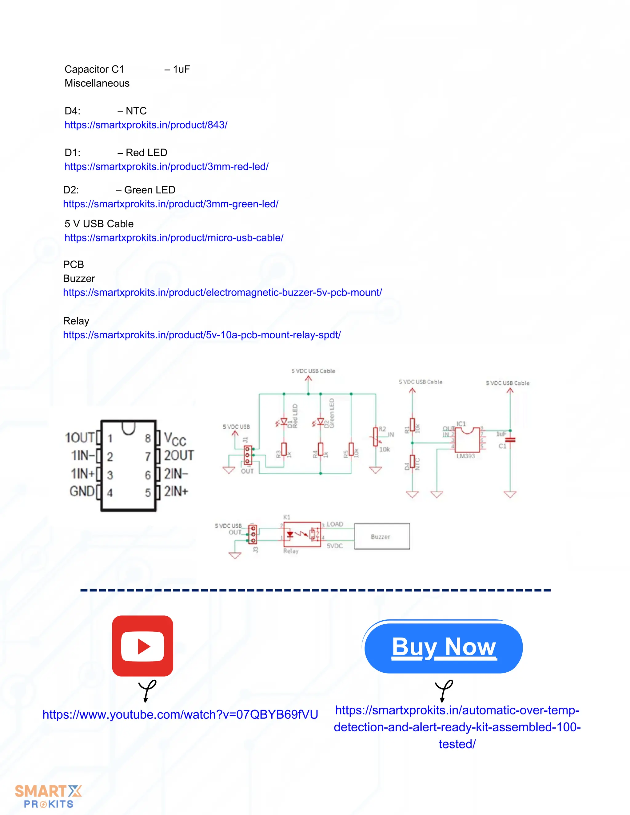 https://www.youtube.com/watch?v=07QBYB69fVU https://smartxprokits.in/automatic-over-temp-
detection-and-alert-ready-kit-assembled-100-
tested/
Capacitor C1 – 1uF
Miscellaneous
D4: – NTC
https://smartxprokits.in/product/843/
D1: – Red LED
https://smartxprokits.in/product/3mm-red-led/
D2: – Green LED
https://smartxprokits.in/product/3mm-green-led/
5 V USB Cable
https://smartxprokits.in/product/micro-usb-cable/
PCB
Buzzer
https://smartxprokits.in/product/electromagnetic-buzzer-5v-pcb-mount/
Buy Now
Relay
https://smartxprokits.in/product/5v-10a-pcb-mount-relay-spdt/
 