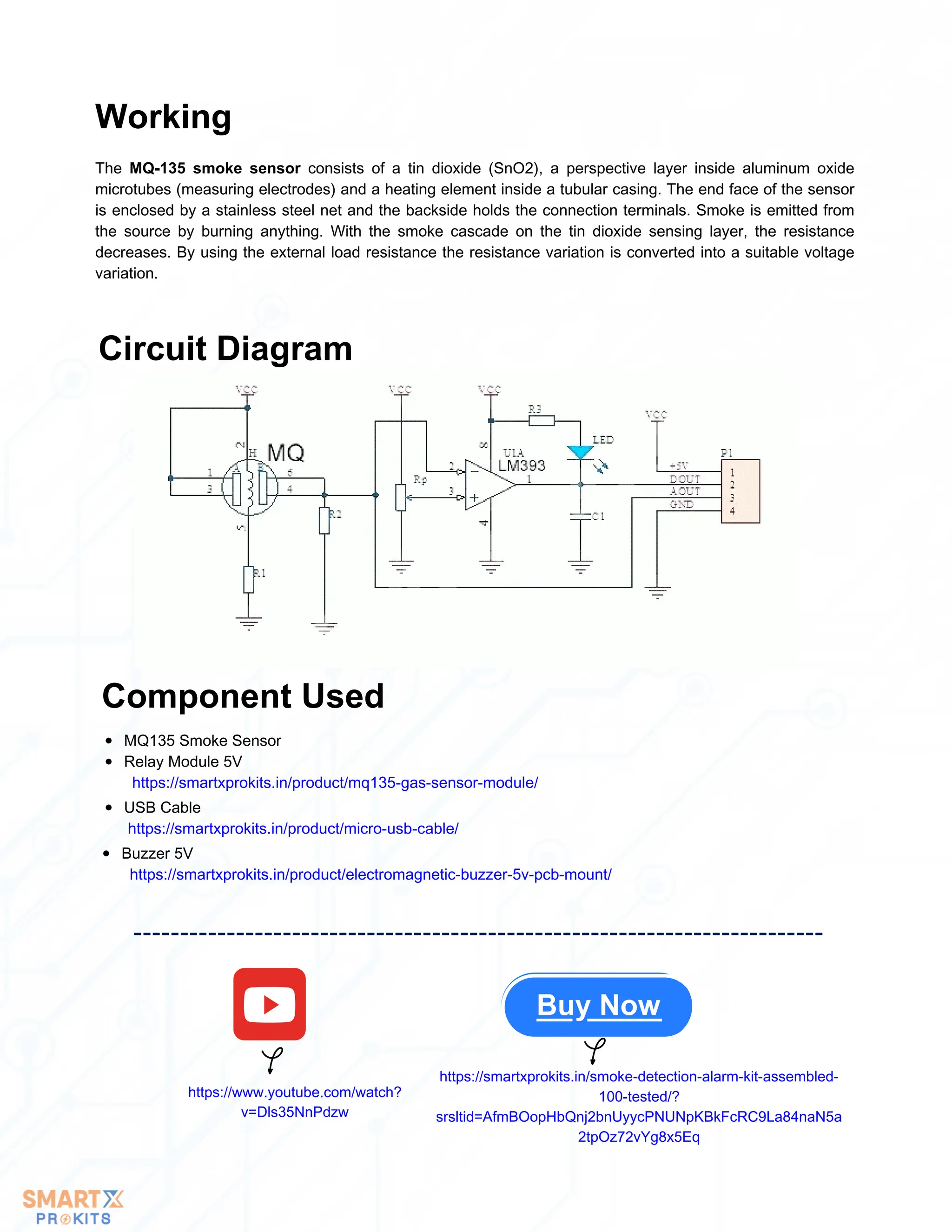 MQ135 Smoke Sensor
Relay Module 5V
https://smartxprokits.in/product/mq135-gas-sensor-module/
USB Cable
https://smartxprokits.in/product/micro-usb-cable/
Buzzer 5V
https://smartxprokits.in/product/electromagnetic-buzzer-5v-pcb-mount/
Buy Now
Working
The MQ-135 smoke sensor consists of a tin dioxide (SnO2), a perspective layer inside aluminum oxide
microtubes (measuring electrodes) and a heating element inside a tubular casing. The end face of the sensor
is enclosed by a stainless steel net and the backside holds the connection terminals. Smoke is emitted from
the source by burning anything. With the smoke cascade on the tin dioxide sensing layer, the resistance
decreases. By using the external load resistance the resistance variation is converted into a suitable voltage
variation.
Circuit Diagram
Component Used
https://www.youtube.com/watch?
v=Dls35NnPdzw
https://smartxprokits.in/smoke-detection-alarm-kit-assembled-
100-tested/?
srsltid=AfmBOopHbQnj2bnUyycPNUNpKBkFcRC9La84naN5a
2tpOz72vYg8x5Eq
 