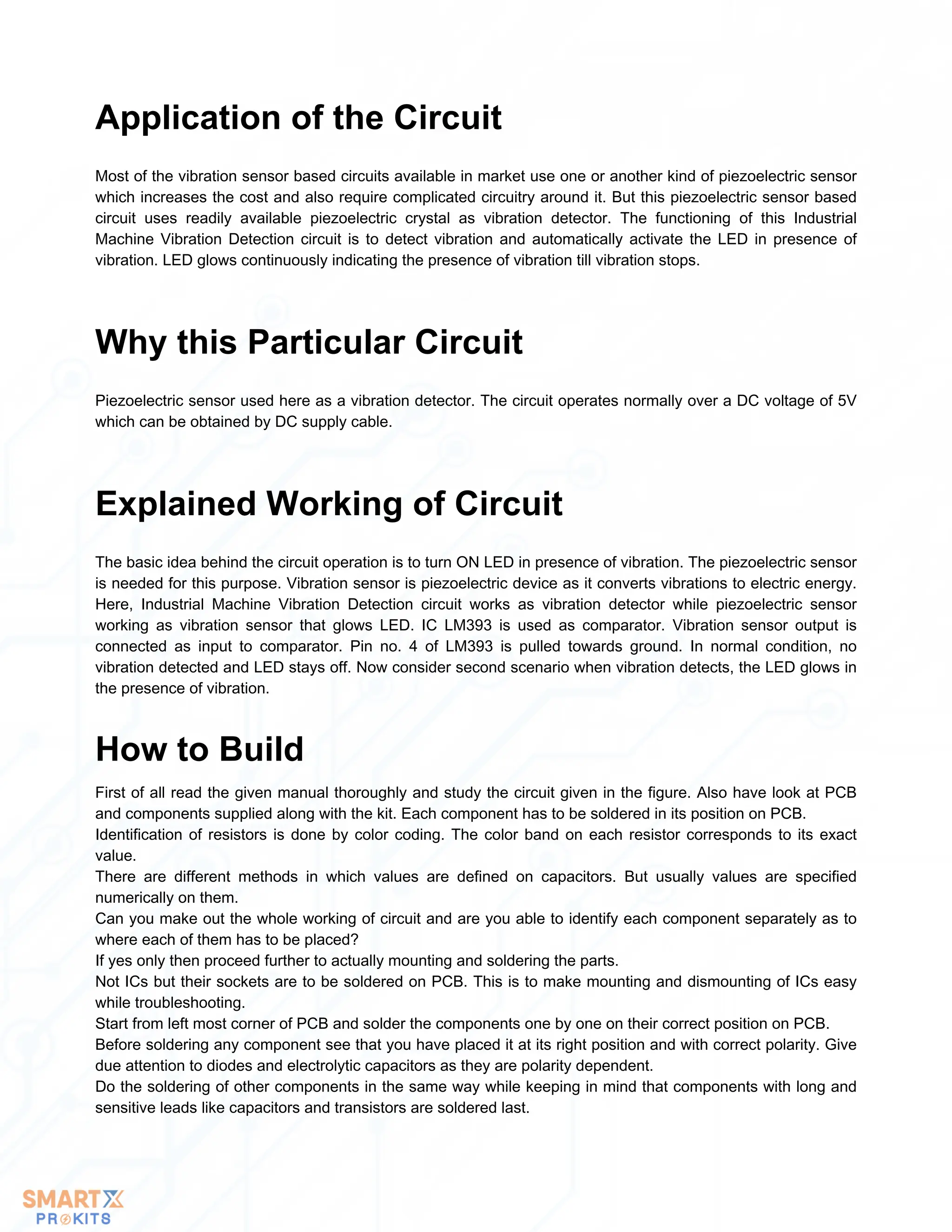 Most of the vibration sensor based circuits available in market use one or another kind of piezoelectric sensor
which increases the cost and also require complicated circuitry around it. But this piezoelectric sensor based
circuit uses readily available piezoelectric crystal as vibration detector. The functioning of this Industrial
Machine Vibration Detection circuit is to detect vibration and automatically activate the LED in presence of
vibration. LED glows continuously indicating the presence of vibration till vibration stops.
Application of the Circuit
Piezoelectric sensor used here as a vibration detector. The circuit operates normally over a DC voltage of 5V
which can be obtained by DC supply cable.
Why this Particular Circuit
The basic idea behind the circuit operation is to turn ON LED in presence of vibration. The piezoelectric sensor
is needed for this purpose. Vibration sensor is piezoelectric device as it converts vibrations to electric energy.
Here, Industrial Machine Vibration Detection circuit works as vibration detector while piezoelectric sensor
working as vibration sensor that glows LED. IC LM393 is used as comparator. Vibration sensor output is
connected as input to comparator. Pin no. 4 of LM393 is pulled towards ground. In normal condition, no
vibration detected and LED stays off. Now consider second scenario when vibration detects, the LED glows in
the presence of vibration.
Explained Working of Circuit
First of all read the given manual thoroughly and study the circuit given in the figure. Also have look at PCB
and components supplied along with the kit. Each component has to be soldered in its position on PCB.
Identification of resistors is done by color coding. The color band on each resistor corresponds to its exact
value.
There are different methods in which values are defined on capacitors. But usually values are specified
numerically on them.
Can you make out the whole working of circuit and are you able to identify each component separately as to
where each of them has to be placed?
If yes only then proceed further to actually mounting and soldering the parts.
Not ICs but their sockets are to be soldered on PCB. This is to make mounting and dismounting of ICs easy
while troubleshooting.
Start from left most corner of PCB and solder the components one by one on their correct position on PCB.
Before soldering any component see that you have placed it at its right position and with correct polarity. Give
due attention to diodes and electrolytic capacitors as they are polarity dependent.
Do the soldering of other components in the same way while keeping in mind that components with long and
sensitive leads like capacitors and transistors are soldered last.
How to Build
 