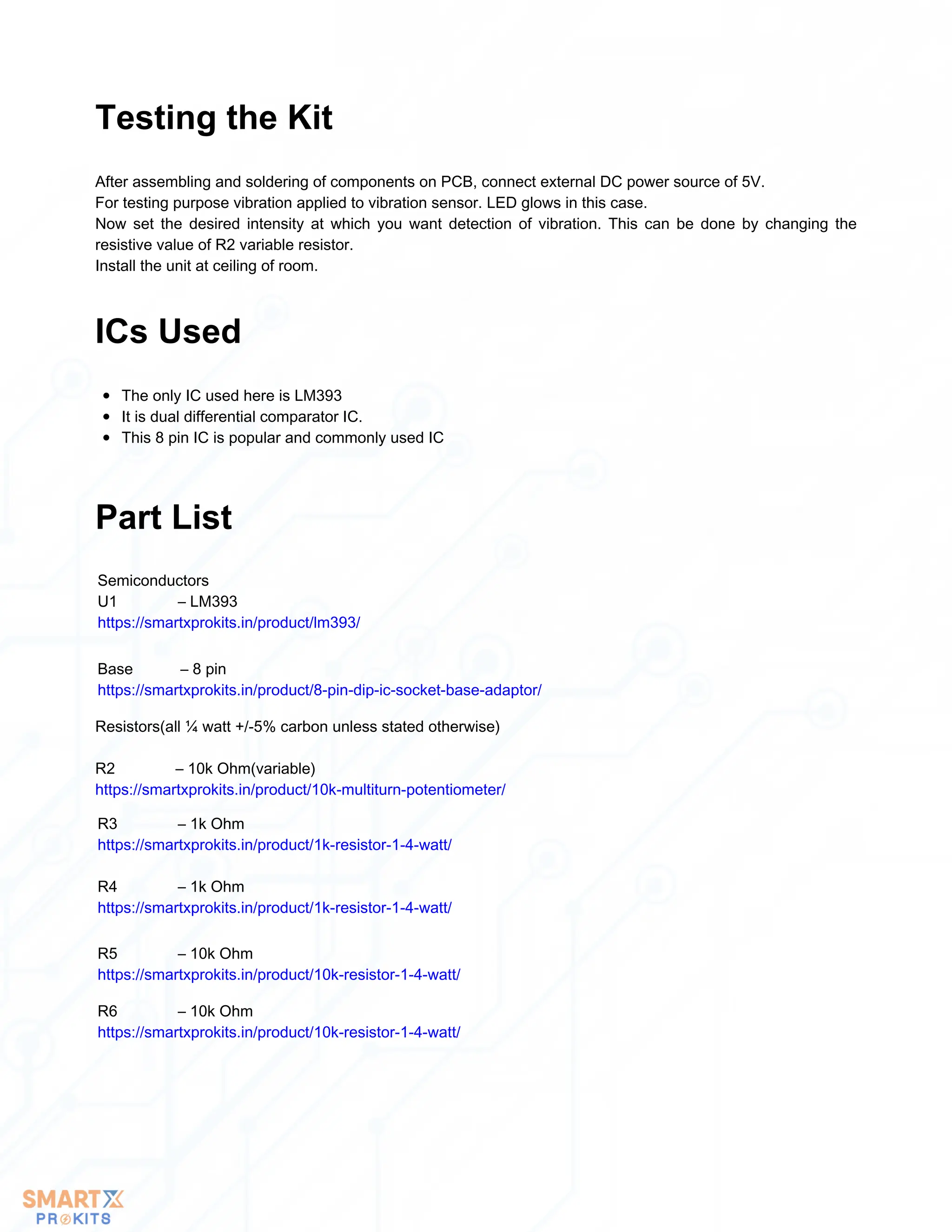 After assembling and soldering of components on PCB, connect external DC power source of 5V.
For testing purpose vibration applied to vibration sensor. LED glows in this case.
Now set the desired intensity at which you want detection of vibration. This can be done by changing the
resistive value of R2 variable resistor.
Install the unit at ceiling of room.
Testing the Kit
The only IC used here is LM393
It is dual differential comparator IC.
This 8 pin IC is popular and commonly used IC
ICs Used
Part List
Semiconductors
U1 – LM393
https://smartxprokits.in/product/lm393/
Base – 8 pin
https://smartxprokits.in/product/8-pin-dip-ic-socket-base-adaptor/
Resistors(all ¼ watt +/-5% carbon unless stated otherwise)
R2 – 10k Ohm(variable)
https://smartxprokits.in/product/10k-multiturn-potentiometer/
R3 – 1k Ohm
https://smartxprokits.in/product/1k-resistor-1-4-watt/
R4 – 1k Ohm
https://smartxprokits.in/product/1k-resistor-1-4-watt/
R5 – 10k Ohm
https://smartxprokits.in/product/10k-resistor-1-4-watt/
R6 – 10k Ohm
https://smartxprokits.in/product/10k-resistor-1-4-watt/
 