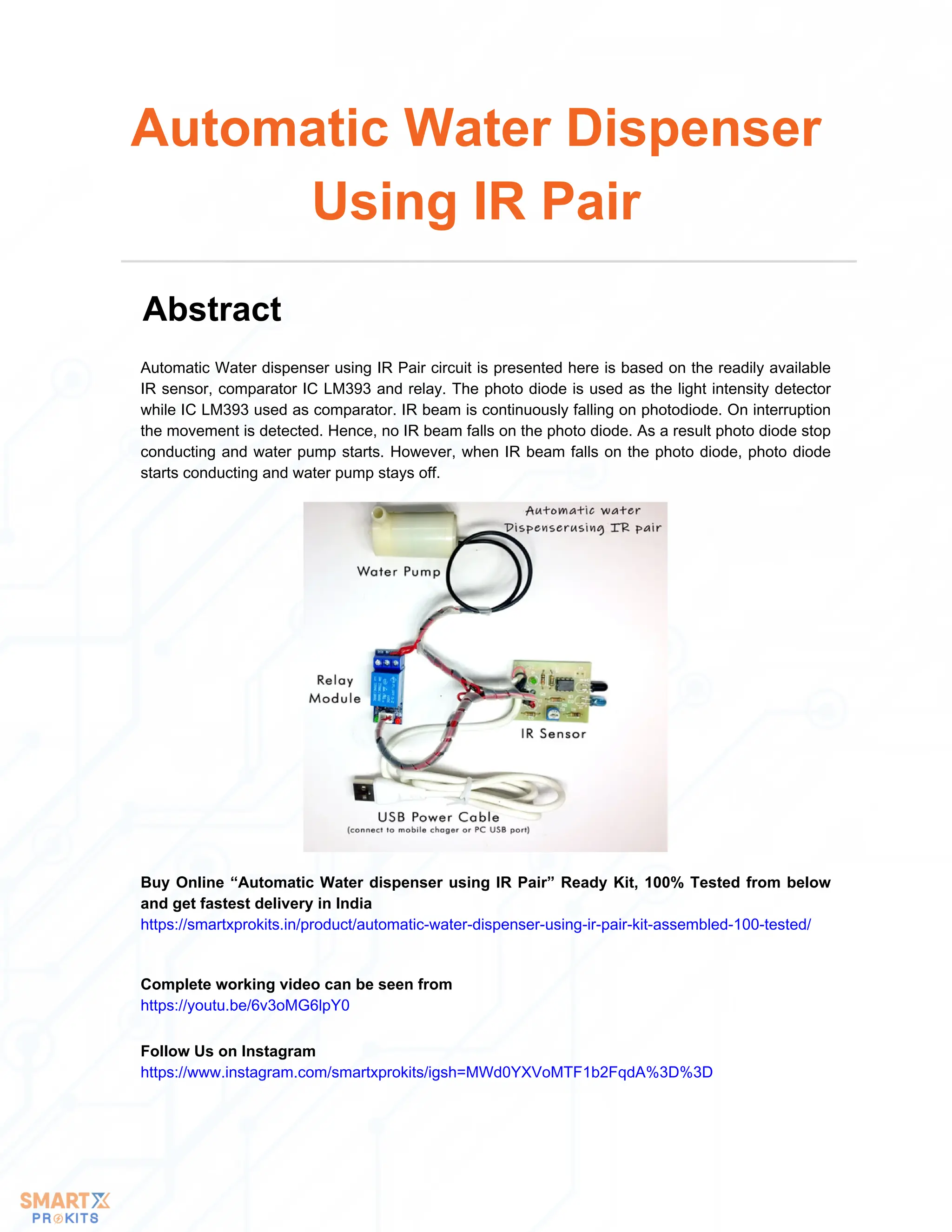 Automatic Water dispenser using IR Pair circuit is presented here is based on the readily available
IR sensor, comparator IC LM393 and relay. The photo diode is used as the light intensity detector
while IC LM393 used as comparator. IR beam is continuously falling on photodiode. On interruption
the movement is detected. Hence, no IR beam falls on the photo diode. As a result photo diode stop
conducting and water pump starts. However, when IR beam falls on the photo diode, photo diode
starts conducting and water pump stays off.
Automatic Water Dispenser
Using IR Pair
Abstract
Buy Online “Automatic Water dispenser using IR Pair” Ready Kit, 100% Tested from below
and get fastest delivery in India
https://smartxprokits.in/product/automatic-water-dispenser-using-ir-pair-kit-assembled-100-tested/
Complete working video can be seen from
https://youtu.be/6v3oMG6lpY0
Follow Us on Instagram
https://www.instagram.com/smartxprokits/igsh=MWd0YXVoMTF1b2FqdA%3D%3D
 