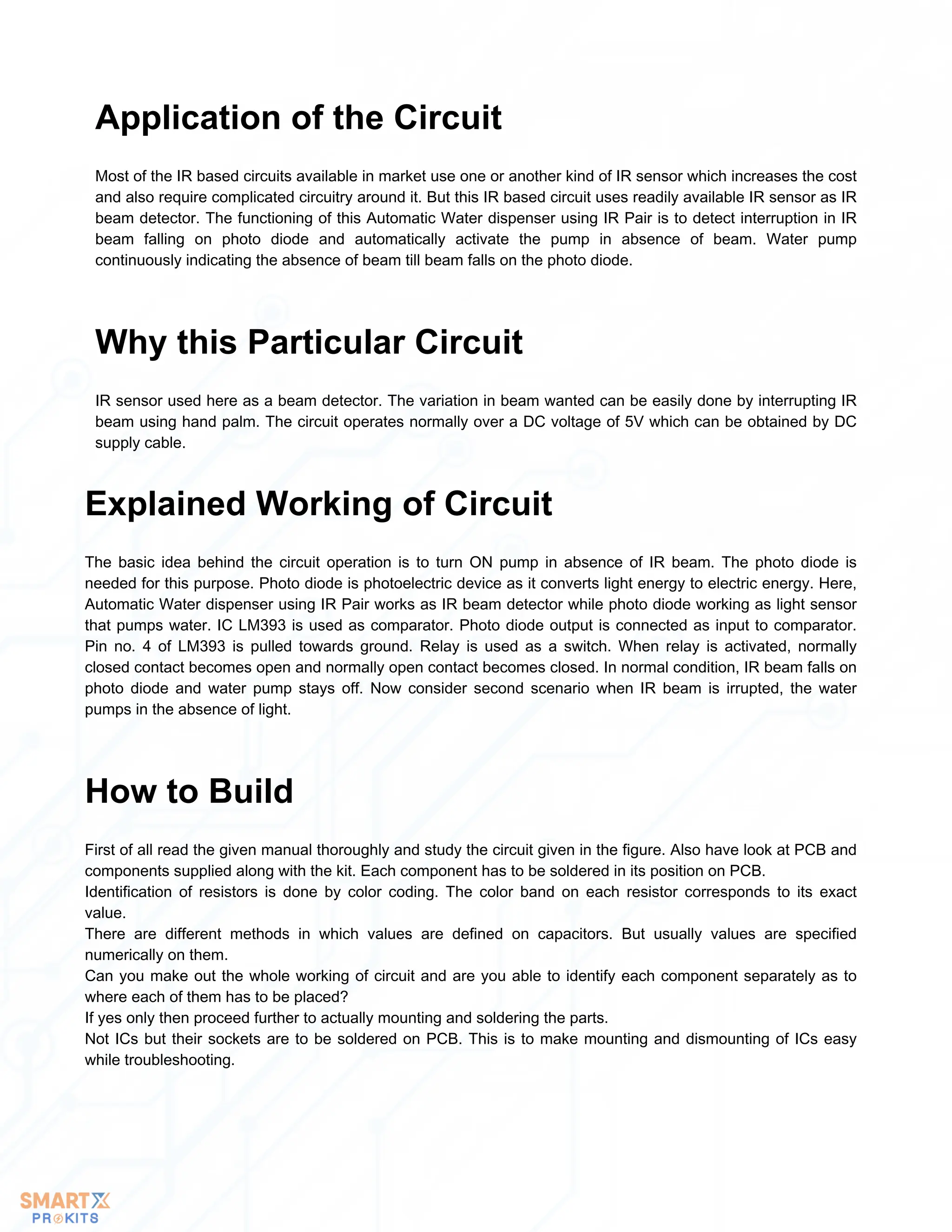 Most of the IR based circuits available in market use one or another kind of IR sensor which increases the cost
and also require complicated circuitry around it. But this IR based circuit uses readily available IR sensor as IR
beam detector. The functioning of this Automatic Water dispenser using IR Pair is to detect interruption in IR
beam falling on photo diode and automatically activate the pump in absence of beam. Water pump
continuously indicating the absence of beam till beam falls on the photo diode.
Application of the Circuit
IR sensor used here as a beam detector. The variation in beam wanted can be easily done by interrupting IR
beam using hand palm. The circuit operates normally over a DC voltage of 5V which can be obtained by DC
supply cable.
Why this Particular Circuit
The basic idea behind the circuit operation is to turn ON pump in absence of IR beam. The photo diode is
needed for this purpose. Photo diode is photoelectric device as it converts light energy to electric energy. Here,
Automatic Water dispenser using IR Pair works as IR beam detector while photo diode working as light sensor
that pumps water. IC LM393 is used as comparator. Photo diode output is connected as input to comparator.
Pin no. 4 of LM393 is pulled towards ground. Relay is used as a switch. When relay is activated, normally
closed contact becomes open and normally open contact becomes closed. In normal condition, IR beam falls on
photo diode and water pump stays off. Now consider second scenario when IR beam is irrupted, the water
pumps in the absence of light.
Explained Working of Circuit
First of all read the given manual thoroughly and study the circuit given in the figure. Also have look at PCB and
components supplied along with the kit. Each component has to be soldered in its position on PCB.
Identification of resistors is done by color coding. The color band on each resistor corresponds to its exact
value.
There are different methods in which values are defined on capacitors. But usually values are specified
numerically on them.
Can you make out the whole working of circuit and are you able to identify each component separately as to
where each of them has to be placed?
If yes only then proceed further to actually mounting and soldering the parts.
Not ICs but their sockets are to be soldered on PCB. This is to make mounting and dismounting of ICs easy
while troubleshooting.
How to Build
 