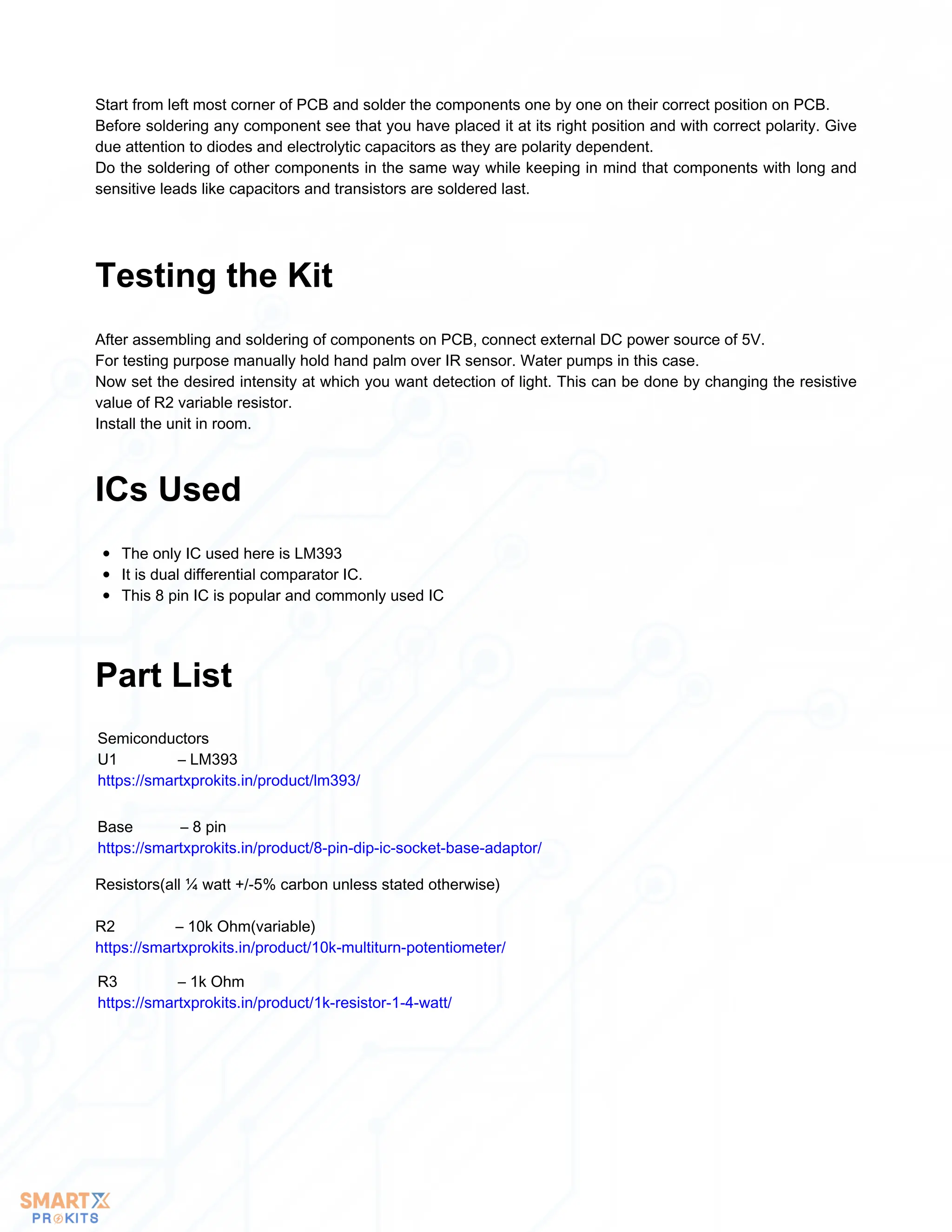 Start from left most corner of PCB and solder the components one by one on their correct position on PCB.
Before soldering any component see that you have placed it at its right position and with correct polarity. Give
due attention to diodes and electrolytic capacitors as they are polarity dependent.
Do the soldering of other components in the same way while keeping in mind that components with long and
sensitive leads like capacitors and transistors are soldered last.
After assembling and soldering of components on PCB, connect external DC power source of 5V.
For testing purpose manually hold hand palm over IR sensor. Water pumps in this case.
Now set the desired intensity at which you want detection of light. This can be done by changing the resistive
value of R2 variable resistor.
Install the unit in room.
Testing the Kit
The only IC used here is LM393
It is dual differential comparator IC.
This 8 pin IC is popular and commonly used IC
ICs Used
Part List
Semiconductors
U1 – LM393
https://smartxprokits.in/product/lm393/
Base – 8 pin
https://smartxprokits.in/product/8-pin-dip-ic-socket-base-adaptor/
Resistors(all ¼ watt +/-5% carbon unless stated otherwise)
R2 – 10k Ohm(variable)
https://smartxprokits.in/product/10k-multiturn-potentiometer/
R3 – 1k Ohm
https://smartxprokits.in/product/1k-resistor-1-4-watt/
 