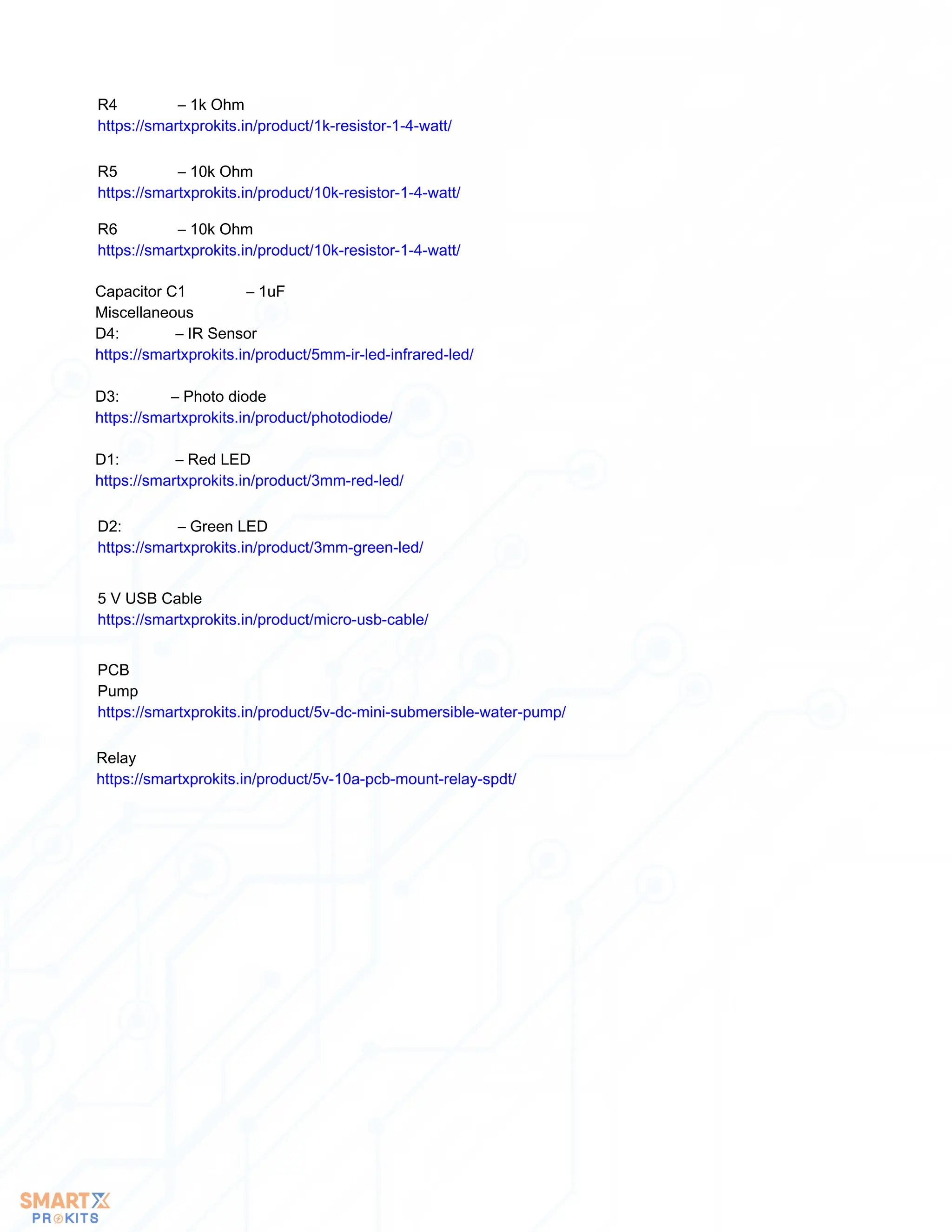 R4 – 1k Ohm
https://smartxprokits.in/product/1k-resistor-1-4-watt/
R5 – 10k Ohm
https://smartxprokits.in/product/10k-resistor-1-4-watt/
R6 – 10k Ohm
https://smartxprokits.in/product/10k-resistor-1-4-watt/
Capacitor C1 – 1uF
Miscellaneous
D4: – IR Sensor
https://smartxprokits.in/product/5mm-ir-led-infrared-led/
D3: – Photo diode
https://smartxprokits.in/product/photodiode/
D1: – Red LED
https://smartxprokits.in/product/3mm-red-led/
D2: – Green LED
https://smartxprokits.in/product/3mm-green-led/
5 V USB Cable
https://smartxprokits.in/product/micro-usb-cable/
PCB
Pump
https://smartxprokits.in/product/5v-dc-mini-submersible-water-pump/
Relay
https://smartxprokits.in/product/5v-10a-pcb-mount-relay-spdt/
 
