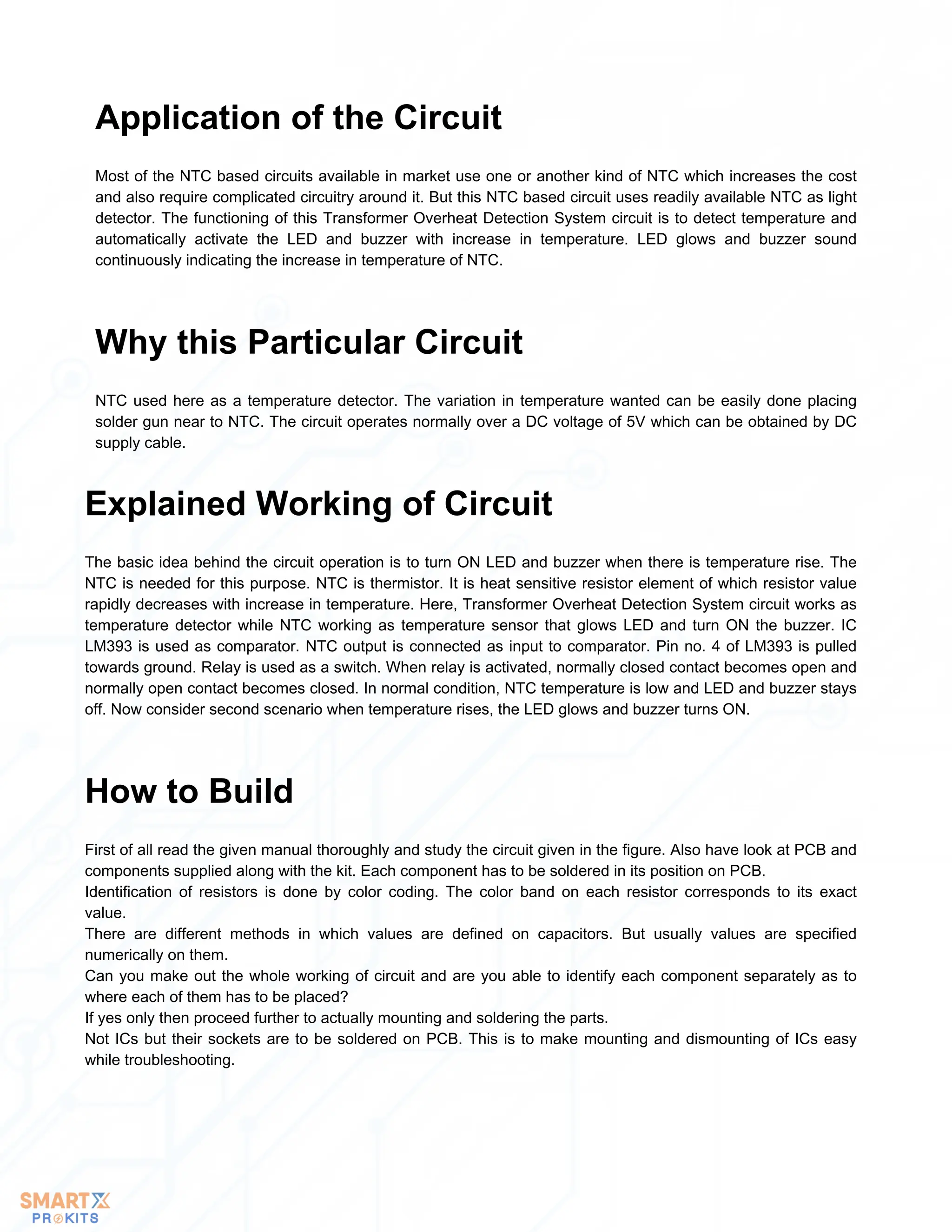 Most of the NTC based circuits available in market use one or another kind of NTC which increases the cost
and also require complicated circuitry around it. But this NTC based circuit uses readily available NTC as light
detector. The functioning of this Transformer Overheat Detection System circuit is to detect temperature and
automatically activate the LED and buzzer with increase in temperature. LED glows and buzzer sound
continuously indicating the increase in temperature of NTC.
Application of the Circuit
NTC used here as a temperature detector. The variation in temperature wanted can be easily done placing
solder gun near to NTC. The circuit operates normally over a DC voltage of 5V which can be obtained by DC
supply cable.
Why this Particular Circuit
The basic idea behind the circuit operation is to turn ON LED and buzzer when there is temperature rise. The
NTC is needed for this purpose. NTC is thermistor. It is heat sensitive resistor element of which resistor value
rapidly decreases with increase in temperature. Here, Transformer Overheat Detection System circuit works as
temperature detector while NTC working as temperature sensor that glows LED and turn ON the buzzer. IC
LM393 is used as comparator. NTC output is connected as input to comparator. Pin no. 4 of LM393 is pulled
towards ground. Relay is used as a switch. When relay is activated, normally closed contact becomes open and
normally open contact becomes closed. In normal condition, NTC temperature is low and LED and buzzer stays
off. Now consider second scenario when temperature rises, the LED glows and buzzer turns ON.
Explained Working of Circuit
First of all read the given manual thoroughly and study the circuit given in the figure. Also have look at PCB and
components supplied along with the kit. Each component has to be soldered in its position on PCB.
Identification of resistors is done by color coding. The color band on each resistor corresponds to its exact
value.
There are different methods in which values are defined on capacitors. But usually values are specified
numerically on them.
Can you make out the whole working of circuit and are you able to identify each component separately as to
where each of them has to be placed?
If yes only then proceed further to actually mounting and soldering the parts.
Not ICs but their sockets are to be soldered on PCB. This is to make mounting and dismounting of ICs easy
while troubleshooting.
How to Build
 