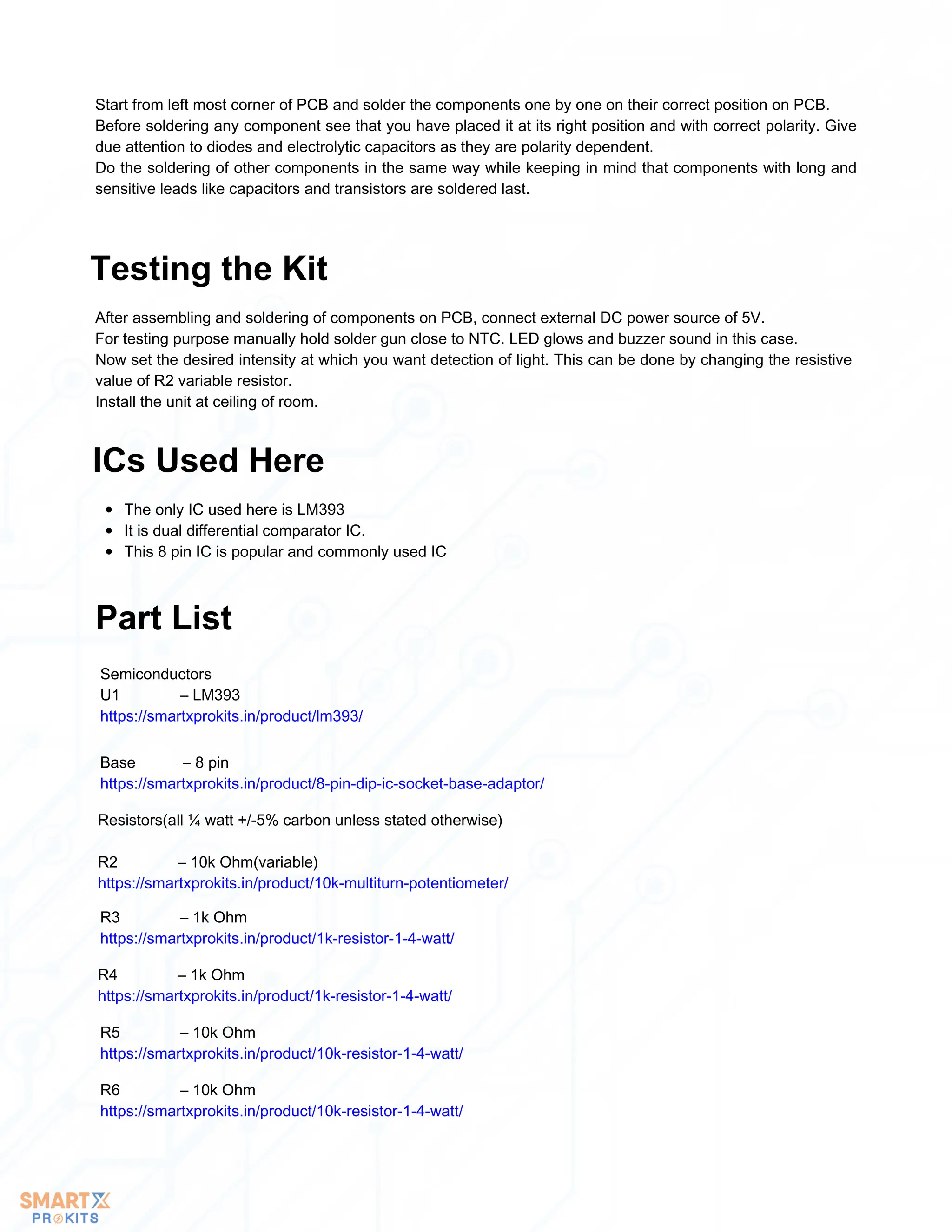 Start from left most corner of PCB and solder the components one by one on their correct position on PCB.
Before soldering any component see that you have placed it at its right position and with correct polarity. Give
due attention to diodes and electrolytic capacitors as they are polarity dependent.
Do the soldering of other components in the same way while keeping in mind that components with long and
sensitive leads like capacitors and transistors are soldered last.
After assembling and soldering of components on PCB, connect external DC power source of 5V.
For testing purpose manually hold solder gun close to NTC. LED glows and buzzer sound in this case.
Now set the desired intensity at which you want detection of light. This can be done by changing the resistive
value of R2 variable resistor.
Install the unit at ceiling of room.
Testing the Kit
The only IC used here is LM393
It is dual differential comparator IC.
This 8 pin IC is popular and commonly used IC
ICs Used Here
Part List
Semiconductors
U1 – LM393
https://smartxprokits.in/product/lm393/
Base – 8 pin
https://smartxprokits.in/product/8-pin-dip-ic-socket-base-adaptor/
Resistors(all ¼ watt +/-5% carbon unless stated otherwise)
R2 – 10k Ohm(variable)
https://smartxprokits.in/product/10k-multiturn-potentiometer/
R3 – 1k Ohm
https://smartxprokits.in/product/1k-resistor-1-4-watt/
R4 – 1k Ohm
https://smartxprokits.in/product/1k-resistor-1-4-watt/
R5 – 10k Ohm
https://smartxprokits.in/product/10k-resistor-1-4-watt/
R6 – 10k Ohm
https://smartxprokits.in/product/10k-resistor-1-4-watt/
 