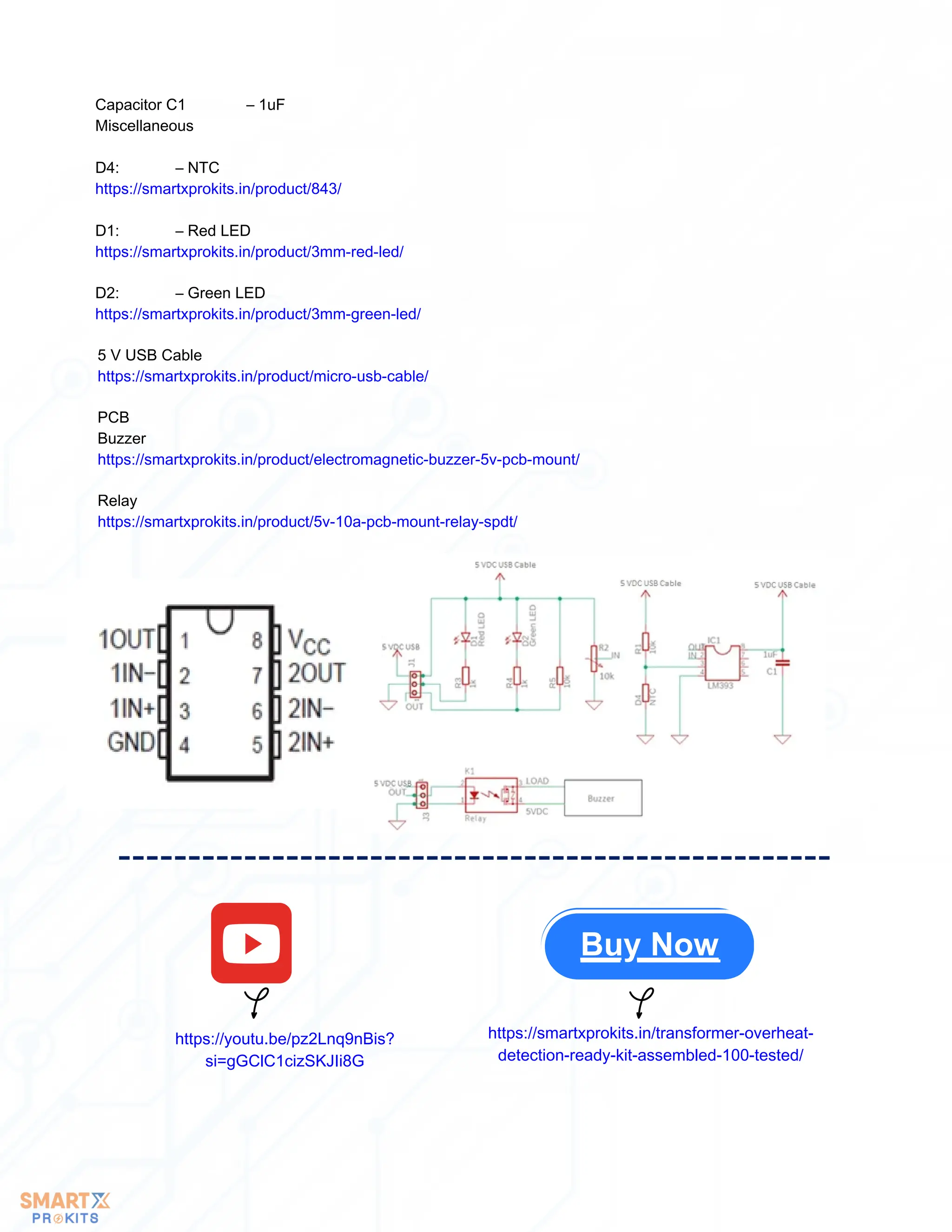 Capacitor C1 – 1uF
Miscellaneous
D4: – NTC
https://smartxprokits.in/product/843/
D1: – Red LED
https://smartxprokits.in/product/3mm-red-led/
D2: – Green LED
https://smartxprokits.in/product/3mm-green-led/
5 V USB Cable
https://smartxprokits.in/product/micro-usb-cable/
PCB
Buzzer
https://smartxprokits.in/product/electromagnetic-buzzer-5v-pcb-mount/
Relay
https://smartxprokits.in/product/5v-10a-pcb-mount-relay-spdt/
https://youtu.be/pz2Lnq9nBis?
si=gGClC1cizSKJIi8G
https://smartxprokits.in/transformer-overheat-
detection-ready-kit-assembled-100-tested/
Buy Now
 