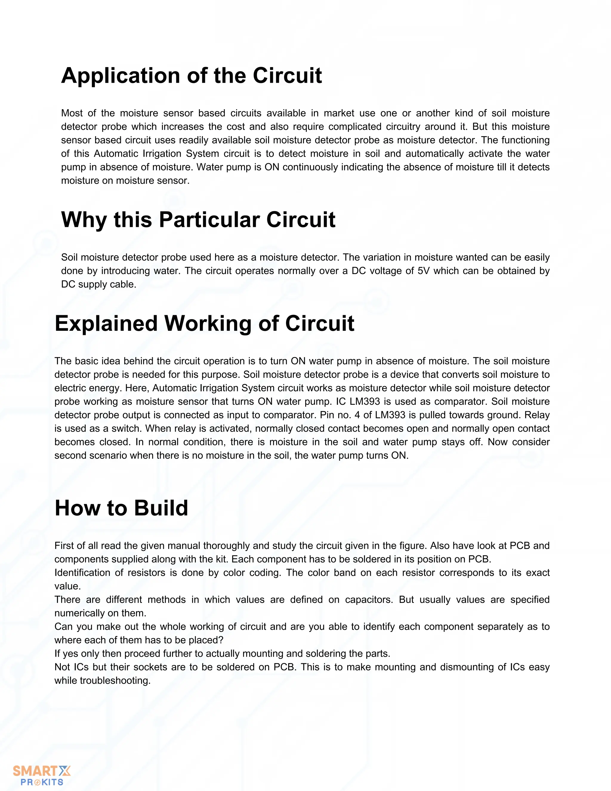 Most of the moisture sensor based circuits available in market use one or another kind of soil moisture
detector probe which increases the cost and also require complicated circuitry around it. But this moisture
sensor based circuit uses readily available soil moisture detector probe as moisture detector. The functioning
of this Automatic Irrigation System circuit is to detect moisture in soil and automatically activate the water
pump in absence of moisture. Water pump is ON continuously indicating the absence of moisture till it detects
moisture on moisture sensor.
Application of the Circuit
Soil moisture detector probe used here as a moisture detector. The variation in moisture wanted can be easily
done by introducing water. The circuit operates normally over a DC voltage of 5V which can be obtained by
DC supply cable.
Why this Particular Circuit
The basic idea behind the circuit operation is to turn ON water pump in absence of moisture. The soil moisture
detector probe is needed for this purpose. Soil moisture detector probe is a device that converts soil moisture to
electric energy. Here, Automatic Irrigation System circuit works as moisture detector while soil moisture detector
probe working as moisture sensor that turns ON water pump. IC LM393 is used as comparator. Soil moisture
detector probe output is connected as input to comparator. Pin no. 4 of LM393 is pulled towards ground. Relay
is used as a switch. When relay is activated, normally closed contact becomes open and normally open contact
becomes closed. In normal condition, there is moisture in the soil and water pump stays off. Now consider
second scenario when there is no moisture in the soil, the water pump turns ON.
Explained Working of Circuit
First of all read the given manual thoroughly and study the circuit given in the figure. Also have look at PCB and
components supplied along with the kit. Each component has to be soldered in its position on PCB.
Identification of resistors is done by color coding. The color band on each resistor corresponds to its exact
value.
There are different methods in which values are defined on capacitors. But usually values are specified
numerically on them.
Can you make out the whole working of circuit and are you able to identify each component separately as to
where each of them has to be placed?
If yes only then proceed further to actually mounting and soldering the parts.
Not ICs but their sockets are to be soldered on PCB. This is to make mounting and dismounting of ICs easy
while troubleshooting.
How to Build
 