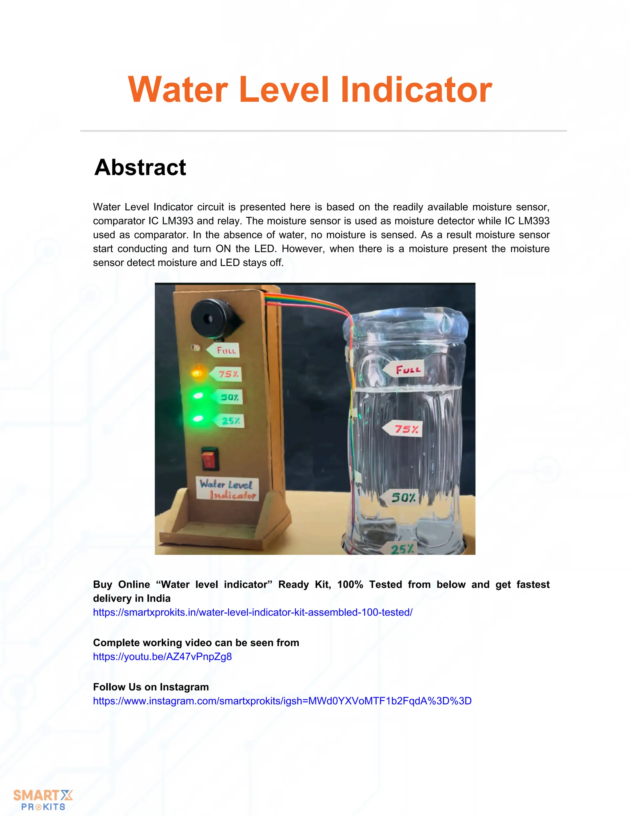 Water Level Indicator circuit is presented here is based on the readily available moisture sensor,
comparator IC LM393 and relay. The moisture sensor is used as moisture detector while IC LM393
used as comparator. In the absence of water, no moisture is sensed. As a result moisture sensor
start conducting and turn ON the LED. However, when there is a moisture present the moisture
sensor detect moisture and LED stays off.
Water Level Indicator
Abstract
Buy Online “Water level indicator” Ready Kit, 100% Tested from below and get fastest
delivery in India
https://smartxprokits.in/water-level-indicator-kit-assembled-100-tested/
Follow Us on Instagram
https://www.instagram.com/smartxprokits/igsh=MWd0YXVoMTF1b2FqdA%3D%3D
Complete working video can be seen from
https://youtu.be/AZ47vPnpZg8
 