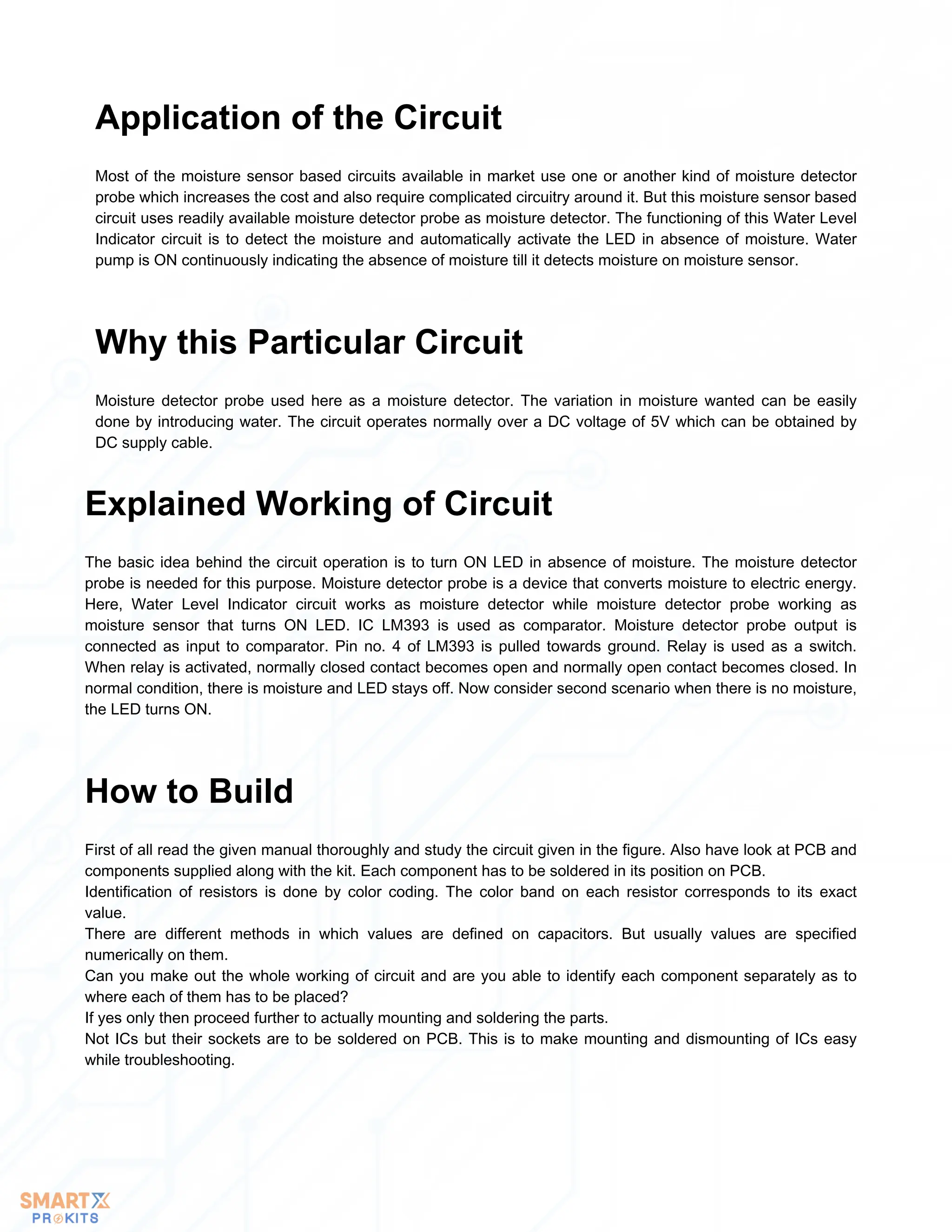 Most of the moisture sensor based circuits available in market use one or another kind of moisture detector
probe which increases the cost and also require complicated circuitry around it. But this moisture sensor based
circuit uses readily available moisture detector probe as moisture detector. The functioning of this Water Level
Indicator circuit is to detect the moisture and automatically activate the LED in absence of moisture. Water
pump is ON continuously indicating the absence of moisture till it detects moisture on moisture sensor.
Application of the Circuit
Moisture detector probe used here as a moisture detector. The variation in moisture wanted can be easily
done by introducing water. The circuit operates normally over a DC voltage of 5V which can be obtained by
DC supply cable.
Why this Particular Circuit
The basic idea behind the circuit operation is to turn ON LED in absence of moisture. The moisture detector
probe is needed for this purpose. Moisture detector probe is a device that converts moisture to electric energy.
Here, Water Level Indicator circuit works as moisture detector while moisture detector probe working as
moisture sensor that turns ON LED. IC LM393 is used as comparator. Moisture detector probe output is
connected as input to comparator. Pin no. 4 of LM393 is pulled towards ground. Relay is used as a switch.
When relay is activated, normally closed contact becomes open and normally open contact becomes closed. In
normal condition, there is moisture and LED stays off. Now consider second scenario when there is no moisture,
the LED turns ON.
Explained Working of Circuit
First of all read the given manual thoroughly and study the circuit given in the figure. Also have look at PCB and
components supplied along with the kit. Each component has to be soldered in its position on PCB.
Identification of resistors is done by color coding. The color band on each resistor corresponds to its exact
value.
There are different methods in which values are defined on capacitors. But usually values are specified
numerically on them.
Can you make out the whole working of circuit and are you able to identify each component separately as to
where each of them has to be placed?
If yes only then proceed further to actually mounting and soldering the parts.
Not ICs but their sockets are to be soldered on PCB. This is to make mounting and dismounting of ICs easy
while troubleshooting.
How to Build
 