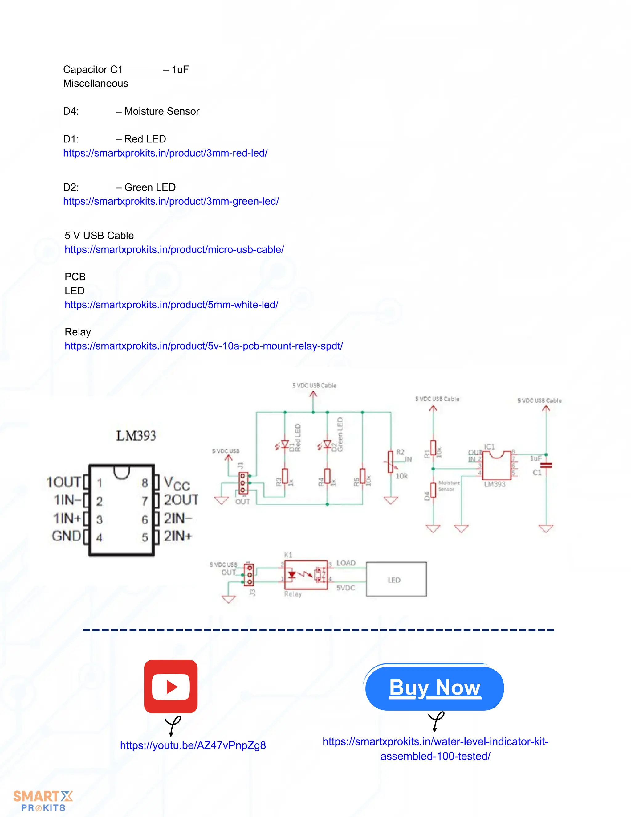 5 V USB Cable
https://smartxprokits.in/product/micro-usb-cable/
PCB
LED
https://smartxprokits.in/product/5mm-white-led/
Relay
https://smartxprokits.in/product/5v-10a-pcb-mount-relay-spdt/
Capacitor C1 – 1uF
Miscellaneous
D4: – Moisture Sensor
D1: – Red LED
https://smartxprokits.in/product/3mm-red-led/
D2: – Green LED
https://smartxprokits.in/product/3mm-green-led/
Buy Now
https://youtu.be/AZ47vPnpZg8 https://smartxprokits.in/water-level-indicator-kit-
assembled-100-tested/
 