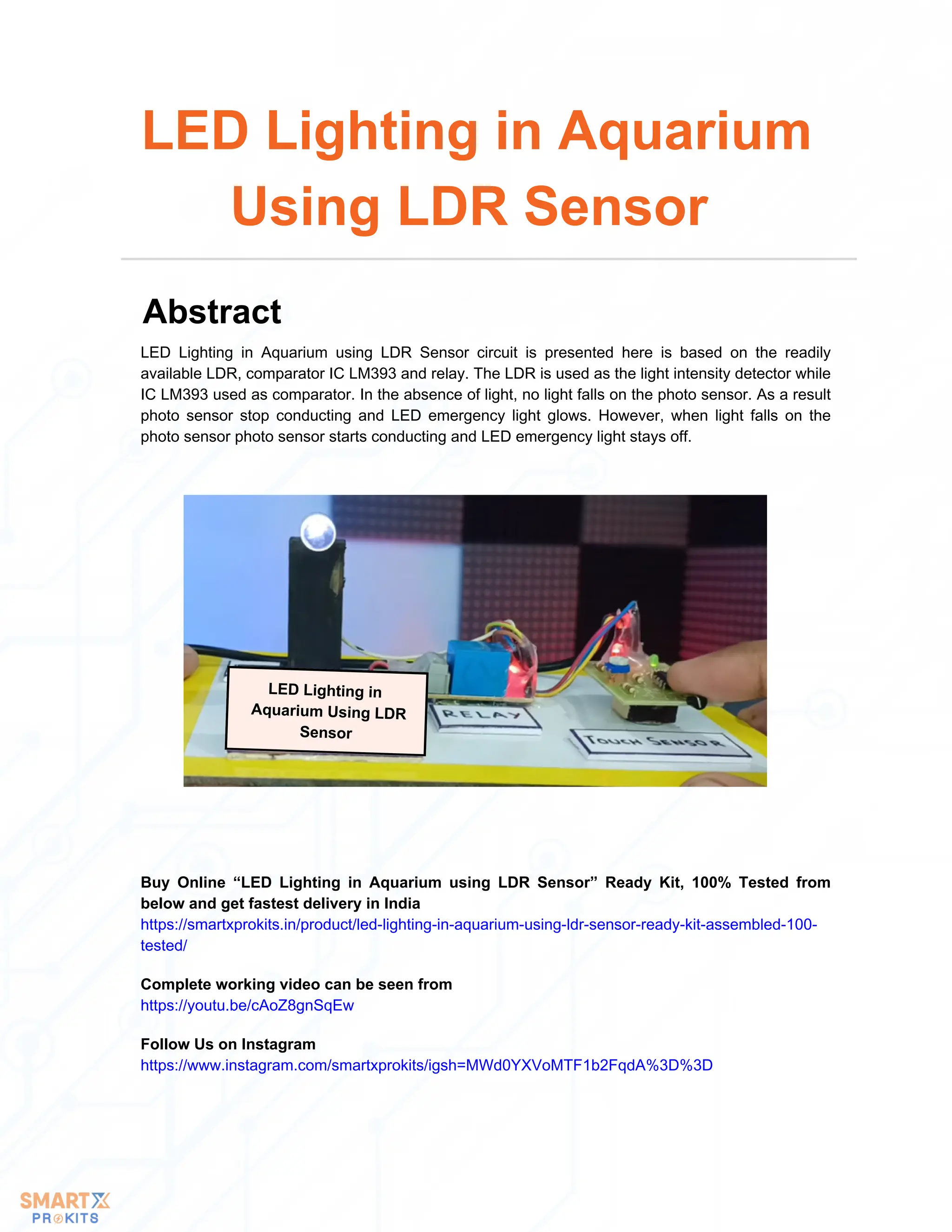 LED Lighting in
Aquarium Using LDR
Sensor
LED Lighting in Aquarium using LDR Sensor circuit is presented here is based on the readily
available LDR, comparator IC LM393 and relay. The LDR is used as the light intensity detector while
IC LM393 used as comparator. In the absence of light, no light falls on the photo sensor. As a result
photo sensor stop conducting and LED emergency light glows. However, when light falls on the
photo sensor photo sensor starts conducting and LED emergency light stays off.
LED Lighting in Aquarium
Using LDR Sensor
Abstract
Buy Online “LED Lighting in Aquarium using LDR Sensor” Ready Kit, 100% Tested from
below and get fastest delivery in India
https://smartxprokits.in/product/led-lighting-in-aquarium-using-ldr-sensor-ready-kit-assembled-100-
tested/
Follow Us on Instagram
https://www.instagram.com/smartxprokits/igsh=MWd0YXVoMTF1b2FqdA%3D%3D
Complete working video can be seen from
https://youtu.be/cAoZ8gnSqEw
 