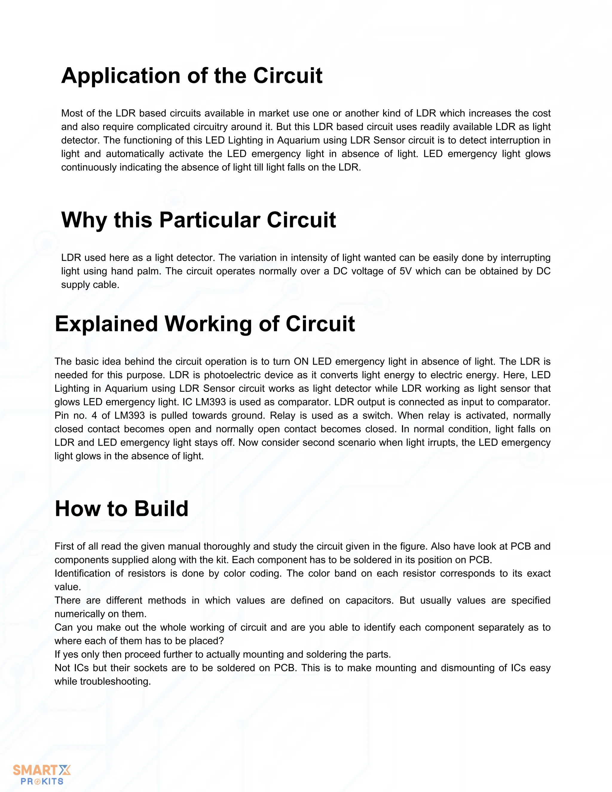 Most of the LDR based circuits available in market use one or another kind of LDR which increases the cost
and also require complicated circuitry around it. But this LDR based circuit uses readily available LDR as light
detector. The functioning of this LED Lighting in Aquarium using LDR Sensor circuit is to detect interruption in
light and automatically activate the LED emergency light in absence of light. LED emergency light glows
continuously indicating the absence of light till light falls on the LDR.
Application of the Circuit
LDR used here as a light detector. The variation in intensity of light wanted can be easily done by interrupting
light using hand palm. The circuit operates normally over a DC voltage of 5V which can be obtained by DC
supply cable.
Why this Particular Circuit
The basic idea behind the circuit operation is to turn ON LED emergency light in absence of light. The LDR is
needed for this purpose. LDR is photoelectric device as it converts light energy to electric energy. Here, LED
Lighting in Aquarium using LDR Sensor circuit works as light detector while LDR working as light sensor that
glows LED emergency light. IC LM393 is used as comparator. LDR output is connected as input to comparator.
Pin no. 4 of LM393 is pulled towards ground. Relay is used as a switch. When relay is activated, normally
closed contact becomes open and normally open contact becomes closed. In normal condition, light falls on
LDR and LED emergency light stays off. Now consider second scenario when light irrupts, the LED emergency
light glows in the absence of light.
Explained Working of Circuit
First of all read the given manual thoroughly and study the circuit given in the figure. Also have look at PCB and
components supplied along with the kit. Each component has to be soldered in its position on PCB.
Identification of resistors is done by color coding. The color band on each resistor corresponds to its exact
value.
There are different methods in which values are defined on capacitors. But usually values are specified
numerically on them.
Can you make out the whole working of circuit and are you able to identify each component separately as to
where each of them has to be placed?
If yes only then proceed further to actually mounting and soldering the parts.
Not ICs but their sockets are to be soldered on PCB. This is to make mounting and dismounting of ICs easy
while troubleshooting.
How to Build
 