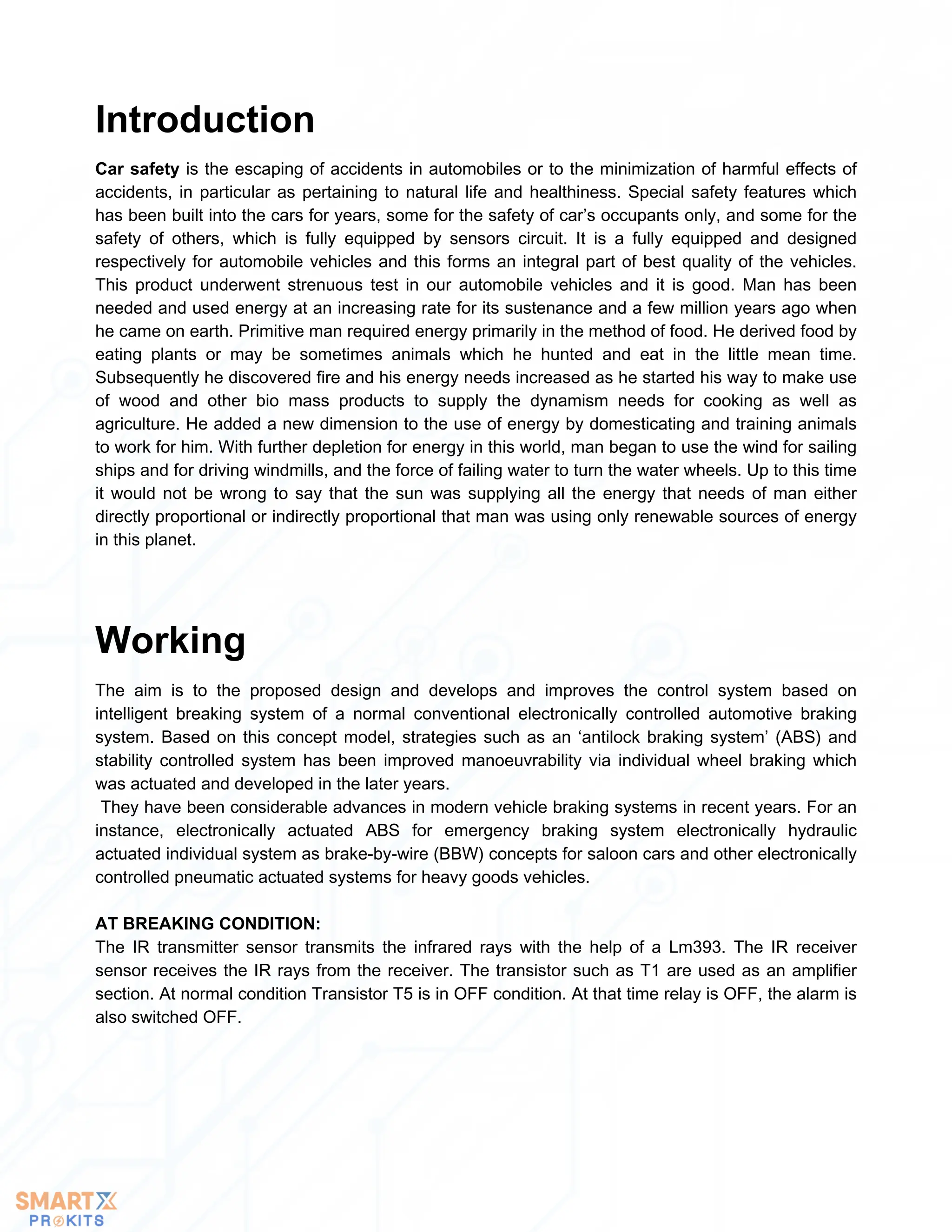 Car safety is the escaping of accidents in automobiles or to the minimization of harmful effects of
accidents, in particular as pertaining to natural life and healthiness. Special safety features which
has been built into the cars for years, some for the safety of car’s occupants only, and some for the
safety of others, which is fully equipped by sensors circuit. It is a fully equipped and designed
respectively for automobile vehicles and this forms an integral part of best quality of the vehicles.
This product underwent strenuous test in our automobile vehicles and it is good. Man has been
needed and used energy at an increasing rate for its sustenance and a few million years ago when
he came on earth. Primitive man required energy primarily in the method of food. He derived food by
eating plants or may be sometimes animals which he hunted and eat in the little mean time.
Subsequently he discovered fire and his energy needs increased as he started his way to make use
of wood and other bio mass products to supply the dynamism needs for cooking as well as
agriculture. He added a new dimension to the use of energy by domesticating and training animals
to work for him. With further depletion for energy in this world, man began to use the wind for sailing
ships and for driving windmills, and the force of failing water to turn the water wheels. Up to this time
it would not be wrong to say that the sun was supplying all the energy that needs of man either
directly proportional or indirectly proportional that man was using only renewable sources of energy
in this planet.
Introduction
The aim is to the proposed design and develops and improves the control system based on
intelligent breaking system of a normal conventional electronically controlled automotive braking
system. Based on this concept model, strategies such as an ‘antilock braking system’ (ABS) and
stability controlled system has been improved manoeuvrability via individual wheel braking which
was actuated and developed in the later years.
They have been considerable advances in modern vehicle braking systems in recent years. For an
instance, electronically actuated ABS for emergency braking system electronically hydraulic
actuated individual system as brake-by-wire (BBW) concepts for saloon cars and other electronically
controlled pneumatic actuated systems for heavy goods vehicles.
AT BREAKING CONDITION:
The IR transmitter sensor transmits the infrared rays with the help of a Lm393. The IR receiver
sensor receives the IR rays from the receiver. The transistor such as T1 are used as an amplifier
section. At normal condition Transistor T5 is in OFF condition. At that time relay is OFF, the alarm is
also switched OFF.
Working
 