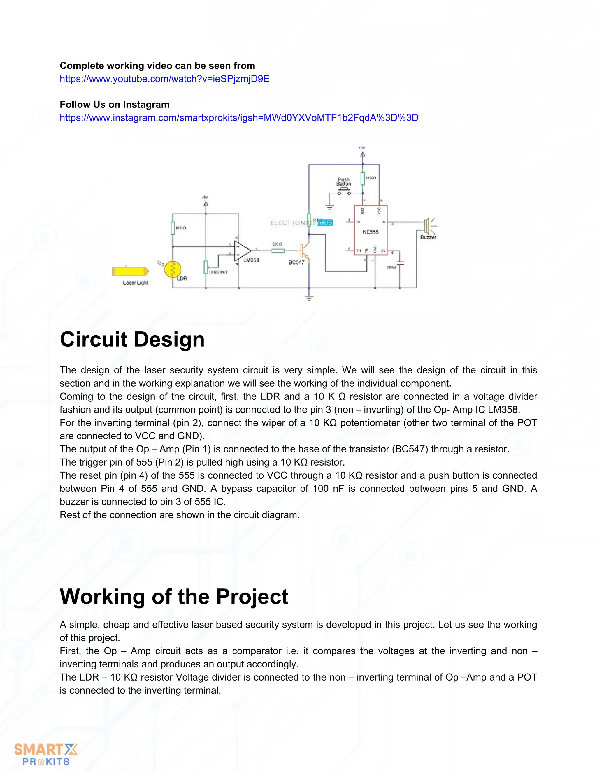 Follow Us on Instagram
https://www.instagram.com/smartxprokits/igsh=MWd0YXVoMTF1b2FqdA%3D%3D
Complete working video can be seen from
https://www.youtube.com/watch?v=ieSPjzmjD9E
The design of the laser security system circuit is very simple. We will see the design of the circuit in this
section and in the working explanation we will see the working of the individual component.
Coming to the design of the circuit, first, the LDR and a 10 K Ω resistor are connected in a voltage divider
fashion and its output (common point) is connected to the pin 3 (non – inverting) of the Op- Amp IC LM358.
For the inverting terminal (pin 2), connect the wiper of a 10 KΩ potentiometer (other two terminal of the POT
are connected to VCC and GND).
The output of the Op – Amp (Pin 1) is connected to the base of the transistor (BC547) through a resistor.
The trigger pin of 555 (Pin 2) is pulled high using a 10 KΩ resistor.
The reset pin (pin 4) of the 555 is connected to VCC through a 10 KΩ resistor and a push button is connected
between Pin 4 of 555 and GND. A bypass capacitor of 100 nF is connected between pins 5 and GND. A
buzzer is connected to pin 3 of 555 IC.
Rest of the connection are shown in the circuit diagram.
Circuit Design
A simple, cheap and effective laser based security system is developed in this project. Let us see the working
of this project.
First, the Op – Amp circuit acts as a comparator i.e. it compares the voltages at the inverting and non –
inverting terminals and produces an output accordingly.
The LDR – 10 KΩ resistor Voltage divider is connected to the non – inverting terminal of Op –Amp and a POT
is connected to the inverting terminal.
Working of the Project
 