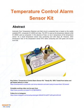 Automatic Over Temperature Detection and Alert circuit is presented here is based on the readily
available NTC, comparator IC LM393 and relay. The NTC is used as the temperature detector while
IC LM393 used as comparator. In the absence of heat, no rise in temperature of the temperature
sensor. As a result temperature sensor stop conducting and LED stays off. However, when
temperature rises of the temperature sensor NTC starts conducting and LED glows and buzzer
turns ON.
Temperature Control Alarm
Sensor Kit
Abstract
Buy Online “Temperature Control Alarm Sensor Kit ” Ready Kit, 100% Tested from below and
get fastest delivery in India
https://smartxprokits.in/automatic-over-temp-detection-and-alert-ready-kit-assembled-100-tested/
Follow Us on Instagram
https://www.instagram.com/smartxprokits/igsh=MWd0YXVoMTF1b2FqdA%3D%3D
Complete working video can be seen from
https://www.youtube.com/watch?v=07QBYB69fVU
 
