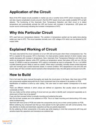 Most of the NTC based circuits available in market use one or another kind of NTC which increases the cost
and also require complicated circuitry around it. But this NTC based circuit uses readily available NTC as light
detector. The functioning of this Automatic Over Temperature Detection and Alert circuit is to detect
temperature and automatically activate the LED and buzzer with increase in temperature. LED glows and
buzzer sound continuously indicating the increase in temperature of NTC.
Application of the Circuit
NTC used here as a temperature detector. The variation in temperature wanted can be easily done placing
solder gun near to NTC. The circuit operates normally over a DC voltage of 5V which can be obtained by DC
supply cable.
Why this Particular Circuit
The basic idea behind the circuit operation is to turn ON LED and buzzer when there is temperature rise. The
NTC is needed for this purpose. NTC is thermistor. It is heat sensitive resistor element of which resistor value
rapidly decreases with increase in temperature. Here, Automatic Over Temperature Detection and Alert circuit
works as temperature detector while NTC working as temperature sensor that glows LED and turn ON the
buzzer. IC LM393 is used as comparator. NTC output is connected as input to comparator. Pin no. 4 of LM393
is pulled towards ground. Relay is used as a switch. When relay is activated, normally closed contact becomes
open and normally open contact becomes closed. In normal condition, NTC temperature is low and LED and
buzzer stays off. Now consider second scenario when temperature rises, the LED glows and buzzer turns ON.
Explained Working of Circuit
First of all read the given manual thoroughly and study the circuit given in the figure. Also have look at PCB
and components supplied along with the kit. Each component has to be soldered in its position on PCB.
Identification of resistors is done by color coding. The color band on each resistor corresponds to its exact
value.
There are different methods in which values are defined on capacitors. But usually values are specified
numerically on them.
Can you make out the whole working of circuit and are you able to identify each component separately as to
where each of them has to be placed?
If yes only then proceed further to actually mounting and soldering the parts.
Not ICs but their sockets are to be soldered on PCB. This is to make mounting and dismounting of ICs easy
while troubleshooting.
Start from left most corner of PCB and solder the components one by one on their correct position on PCB.
Before soldering any component see that you have placed it at its right position and with correct polarity. Give
due attention to diodes and electrolytic capacitors as they are polarity dependent.
Do the soldering of other components in the same way while keeping in mind that components with long and
sensitive leads like capacitors and transistors are soldered last.
How to Build
 