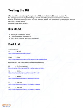 After assembling and soldering of components on PCB, connect external DC power source of 5V.
For testing purpose manually hold solder gun close to NTC. LED glows and buzzer sound in this case.
Now set the desired intensity at which you want detection of light. This can be done by changing the resistive
value of R2 variable resistor.
Install the unit at ceiling of room.
Testing the Kit
The only IC used here is LM393
It is dual differential comparator IC.
This 8 pin IC is popular and commonly used IC
ICs Used
Part List
Semiconductors
U1 – LM393
https://smartxprokits.in/product/lm393/
Base – 8 pin
https://smartxprokits.in/product/8-pin-dip-ic-socket-base-adaptor/
Resistors(all ¼ watt +/-5% carbon unless stated otherwise)
R2 – 10k Ohm(variable)
https://smartxprokits.in/product/10k-multiturn-potentiometer/
R3 – 1k Ohm
https://smartxprokits.in/product/1k-resistor-1-4-watt/
R4 – 1k Ohm
https://smartxprokits.in/product/1k-resistor-1-4-watt/
R5 – 10k Ohm
https://smartxprokits.in/product/10k-resistor-1-4-watt/
R6 – 10k Ohm
https://smartxprokits.in/product/10k-resistor-1-4-watt/
 