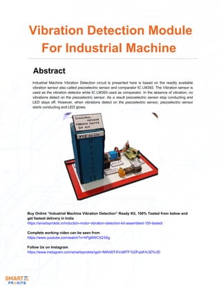 Industrial Machine Vibration Detection circuit is presented here is based on the readily available
vibration sensor also called piezoelectric sensor and comparator IC LM393. The Vibration sensor is
used as the vibration detector while IC LM393 used as comparator. In the absence of vibration, no
vibrations detect on the piezoelectric sensor. As a result piezoelectric sensor stop conducting and
LED stays off. However, when vibrations detect on the piezoelectric sensor, piezoelectric sensor
starts conducting and LED glows.
Vibration Detection Module
For Industrial Machine
Abstract
Buy Online “Industrial Machine Vibration Detection” Ready Kit, 100% Tested from below and
get fastest delivery in India
https://smartxprokits.in/induction-motor-vibration-detection-kit-assembled-100-tested/
Follow Us on Instagram
https://www.instagram.com/smartxprokits/igsh=MWd0YXVoMTF1b2FqdA%3D%3D
Complete working video can be seen from
https://www.youtube.com/watch?v=hPgNWCX23Sg
 