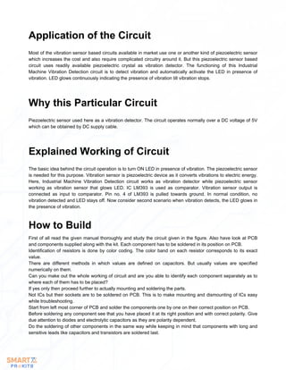 Most of the vibration sensor based circuits available in market use one or another kind of piezoelectric sensor
which increases the cost and also require complicated circuitry around it. But this piezoelectric sensor based
circuit uses readily available piezoelectric crystal as vibration detector. The functioning of this Industrial
Machine Vibration Detection circuit is to detect vibration and automatically activate the LED in presence of
vibration. LED glows continuously indicating the presence of vibration till vibration stops.
Application of the Circuit
Piezoelectric sensor used here as a vibration detector. The circuit operates normally over a DC voltage of 5V
which can be obtained by DC supply cable.
Why this Particular Circuit
The basic idea behind the circuit operation is to turn ON LED in presence of vibration. The piezoelectric sensor
is needed for this purpose. Vibration sensor is piezoelectric device as it converts vibrations to electric energy.
Here, Industrial Machine Vibration Detection circuit works as vibration detector while piezoelectric sensor
working as vibration sensor that glows LED. IC LM393 is used as comparator. Vibration sensor output is
connected as input to comparator. Pin no. 4 of LM393 is pulled towards ground. In normal condition, no
vibration detected and LED stays off. Now consider second scenario when vibration detects, the LED glows in
the presence of vibration.
Explained Working of Circuit
First of all read the given manual thoroughly and study the circuit given in the figure. Also have look at PCB
and components supplied along with the kit. Each component has to be soldered in its position on PCB.
Identification of resistors is done by color coding. The color band on each resistor corresponds to its exact
value.
There are different methods in which values are defined on capacitors. But usually values are specified
numerically on them.
Can you make out the whole working of circuit and are you able to identify each component separately as to
where each of them has to be placed?
If yes only then proceed further to actually mounting and soldering the parts.
Not ICs but their sockets are to be soldered on PCB. This is to make mounting and dismounting of ICs easy
while troubleshooting.
Start from left most corner of PCB and solder the components one by one on their correct position on PCB.
Before soldering any component see that you have placed it at its right position and with correct polarity. Give
due attention to diodes and electrolytic capacitors as they are polarity dependent.
Do the soldering of other components in the same way while keeping in mind that components with long and
sensitive leads like capacitors and transistors are soldered last.
How to Build
 