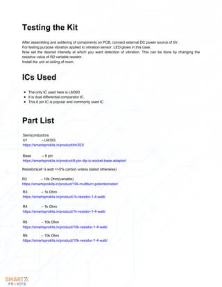 After assembling and soldering of components on PCB, connect external DC power source of 5V.
For testing purpose vibration applied to vibration sensor. LED glows in this case.
Now set the desired intensity at which you want detection of vibration. This can be done by changing the
resistive value of R2 variable resistor.
Install the unit at ceiling of room.
Testing the Kit
The only IC used here is LM393
It is dual differential comparator IC.
This 8 pin IC is popular and commonly used IC
ICs Used
Part List
Semiconductors
U1 – LM393
https://smartxprokits.in/product/lm393/
Base – 8 pin
https://smartxprokits.in/product/8-pin-dip-ic-socket-base-adaptor/
Resistors(all ¼ watt +/-5% carbon unless stated otherwise)
R2 – 10k Ohm(variable)
https://smartxprokits.in/product/10k-multiturn-potentiometer/
R3 – 1k Ohm
https://smartxprokits.in/product/1k-resistor-1-4-watt/
R4 – 1k Ohm
https://smartxprokits.in/product/1k-resistor-1-4-watt/
R5 – 10k Ohm
https://smartxprokits.in/product/10k-resistor-1-4-watt/
R6 – 10k Ohm
https://smartxprokits.in/product/10k-resistor-1-4-watt/
 