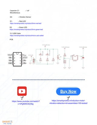 Capacitor C1 – 1uF
Miscellaneous
D4: – Vibration Sensor
D1: – Red LED
https://smartxprokits.in/product/3mm-red-led/
D2: – Green LED
https://smartxprokits.in/product/3mm-green-led/
5 V USB Cable
https://smartxprokits.in/product/micro-usb-cable/
PCB
https://www.youtube.com/watch?
v=hPgNWCX23Sg
https://smartxprokits.in/induction-motor-
vibration-detection-kit-assembled-100-tested/
Buy Now
 