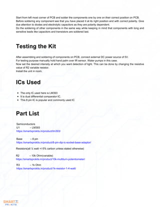 Start from left most corner of PCB and solder the components one by one on their correct position on PCB.
Before soldering any component see that you have placed it at its right position and with correct polarity. Give
due attention to diodes and electrolytic capacitors as they are polarity dependent.
Do the soldering of other components in the same way while keeping in mind that components with long and
sensitive leads like capacitors and transistors are soldered last.
After assembling and soldering of components on PCB, connect external DC power source of 5V.
For testing purpose manually hold hand palm over IR sensor. Water pumps in this case.
Now set the desired intensity at which you want detection of light. This can be done by changing the resistive
value of R2 variable resistor.
Install the unit in room.
Testing the Kit
The only IC used here is LM393
It is dual differential comparator IC.
This 8 pin IC is popular and commonly used IC
ICs Used
Part List
Semiconductors
U1 – LM393
https://smartxprokits.in/product/lm393/
Base – 8 pin
https://smartxprokits.in/product/8-pin-dip-ic-socket-base-adaptor/
Resistors(all ¼ watt +/-5% carbon unless stated otherwise)
R2 – 10k Ohm(variable)
https://smartxprokits.in/product/10k-multiturn-potentiometer/
R3 – 1k Ohm
https://smartxprokits.in/product/1k-resistor-1-4-watt/
 