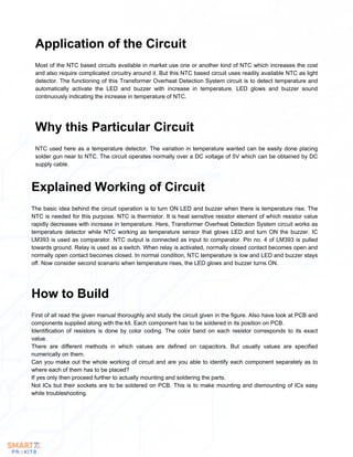 Most of the NTC based circuits available in market use one or another kind of NTC which increases the cost
and also require complicated circuitry around it. But this NTC based circuit uses readily available NTC as light
detector. The functioning of this Transformer Overheat Detection System circuit is to detect temperature and
automatically activate the LED and buzzer with increase in temperature. LED glows and buzzer sound
continuously indicating the increase in temperature of NTC.
Application of the Circuit
NTC used here as a temperature detector. The variation in temperature wanted can be easily done placing
solder gun near to NTC. The circuit operates normally over a DC voltage of 5V which can be obtained by DC
supply cable.
Why this Particular Circuit
The basic idea behind the circuit operation is to turn ON LED and buzzer when there is temperature rise. The
NTC is needed for this purpose. NTC is thermistor. It is heat sensitive resistor element of which resistor value
rapidly decreases with increase in temperature. Here, Transformer Overheat Detection System circuit works as
temperature detector while NTC working as temperature sensor that glows LED and turn ON the buzzer. IC
LM393 is used as comparator. NTC output is connected as input to comparator. Pin no. 4 of LM393 is pulled
towards ground. Relay is used as a switch. When relay is activated, normally closed contact becomes open and
normally open contact becomes closed. In normal condition, NTC temperature is low and LED and buzzer stays
off. Now consider second scenario when temperature rises, the LED glows and buzzer turns ON.
Explained Working of Circuit
First of all read the given manual thoroughly and study the circuit given in the figure. Also have look at PCB and
components supplied along with the kit. Each component has to be soldered in its position on PCB.
Identification of resistors is done by color coding. The color band on each resistor corresponds to its exact
value.
There are different methods in which values are defined on capacitors. But usually values are specified
numerically on them.
Can you make out the whole working of circuit and are you able to identify each component separately as to
where each of them has to be placed?
If yes only then proceed further to actually mounting and soldering the parts.
Not ICs but their sockets are to be soldered on PCB. This is to make mounting and dismounting of ICs easy
while troubleshooting.
How to Build
 
