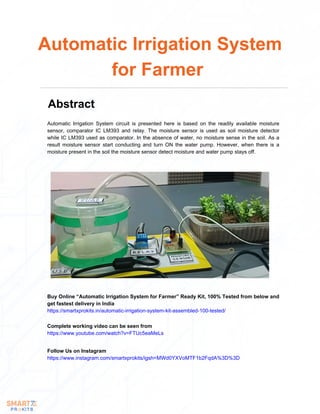 Automatic Irrigation System circuit is presented here is based on the readily available moisture
sensor, comparator IC LM393 and relay. The moisture sensor is used as soil moisture detector
while IC LM393 used as comparator. In the absence of water, no moisture sense in the soil. As a
result moisture sensor start conducting and turn ON the water pump. However, when there is a
moisture present in the soil the moisture sensor detect moisture and water pump stays off.
Automatic Irrigation System
for Farmer
Abstract
Buy Online “Automatic Irrigation System for Farmer” Ready Kit, 100% Tested from below and
get fastest delivery in India
https://smartxprokits.in/automatic-irrigation-system-kit-assembled-100-tested/
Follow Us on Instagram
https://www.instagram.com/smartxprokits/igsh=MWd0YXVoMTF1b2FqdA%3D%3D
Complete working video can be seen from
https://www.youtube.com/watch?v=FTUc5eaMeLs
 
