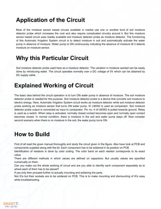 Most of the moisture sensor based circuits available in market use one or another kind of soil moisture
detector probe which increases the cost and also require complicated circuitry around it. But this moisture
sensor based circuit uses readily available soil moisture detector probe as moisture detector. The functioning
of this Automatic Irrigation System circuit is to detect moisture in soil and automatically activate the water
pump in absence of moisture. Water pump is ON continuously indicating the absence of moisture till it detects
moisture on moisture sensor.
Application of the Circuit
Soil moisture detector probe used here as a moisture detector. The variation in moisture wanted can be easily
done by introducing water. The circuit operates normally over a DC voltage of 5V which can be obtained by
DC supply cable.
Why this Particular Circuit
The basic idea behind the circuit operation is to turn ON water pump in absence of moisture. The soil moisture
detector probe is needed for this purpose. Soil moisture detector probe is a device that converts soil moisture to
electric energy. Here, Automatic Irrigation System circuit works as moisture detector while soil moisture detector
probe working as moisture sensor that turns ON water pump. IC LM393 is used as comparator. Soil moisture
detector probe output is connected as input to comparator. Pin no. 4 of LM393 is pulled towards ground. Relay
is used as a switch. When relay is activated, normally closed contact becomes open and normally open contact
becomes closed. In normal condition, there is moisture in the soil and water pump stays off. Now consider
second scenario when there is no moisture in the soil, the water pump turns ON.
Explained Working of Circuit
First of all read the given manual thoroughly and study the circuit given in the figure. Also have look at PCB and
components supplied along with the kit. Each component has to be soldered in its position on PCB.
Identification of resistors is done by color coding. The color band on each resistor corresponds to its exact
value.
There are different methods in which values are defined on capacitors. But usually values are specified
numerically on them.
Can you make out the whole working of circuit and are you able to identify each component separately as to
where each of them has to be placed?
If yes only then proceed further to actually mounting and soldering the parts.
Not ICs but their sockets are to be soldered on PCB. This is to make mounting and dismounting of ICs easy
while troubleshooting.
How to Build
 