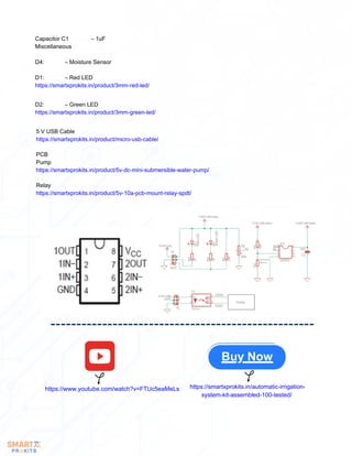 Capacitor C1 – 1uF
Miscellaneous
D4: – Moisture Sensor
D1: – Red LED
https://smartxprokits.in/product/3mm-red-led/
D2: – Green LED
https://smartxprokits.in/product/3mm-green-led/
5 V USB Cable
https://smartxprokits.in/product/micro-usb-cable/
PCB
Pump
https://smartxprokits.in/product/5v-dc-mini-submersible-water-pump/
Relay
https://smartxprokits.in/product/5v-10a-pcb-mount-relay-spdt/
Buy Now
https://www.youtube.com/watch?v=FTUc5eaMeLs https://smartxprokits.in/automatic-irrigation-
system-kit-assembled-100-tested/
 